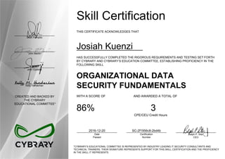 Dean Pompilio
John Martin
John Oyeleke
Kelly Handerhan
CREATED AND BACKED BY
THE CYBRARY
EDUCATIONAL COMMITTEE*
Skill Certification
THIS CERTIFICATE ACKNOWLEDGES THAT
Josiah Kuenzi
HAS SUCCESSFULLY COMPLETED THE RIGOROUS REQUIREMENTS AND TESTING SET FORTH
BY CYBRARY AND CYBRARY’S EDUCATION COMMITTEE, ESTABLISHING PROFICIENCY IN THE
FOLLOWING SKILL
ORGANIZATIONAL DATA
SECURITY FUNDAMENTALS
WITH A SCORE OF AND AWARDED A TOTAL OF
86% 3
CPE/CEU Credit Hours
2016-12-20
Date
Passed
SC-2f1956c8-2bd4b
Certification
Number
Ralph P. Sita
CEO
*CYBRARY’S EDUCATIONAL COMMITTEE IS REPRESENTED BY INDUSTRY LEADING IT SECURITY CONSULTANTS AND
TECHNICAL TRAINERS. THEIR SIGNATURE REPRESENTS SUPPORT FOR THIS SKILL CERTIFICATION AND THE PROFICIENCY
IN THE SKILL IT REPRESENTS
 