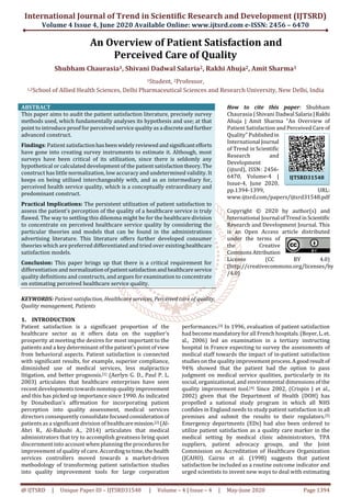 International Journal of Trend in Scientific Research and Development (IJTSRD)
Volume 4 Issue 4, June 2020 Available Online: www.ijtsrd.com e-ISSN: 2456 – 6470
@ IJTSRD | Unique Paper ID – IJTSRD31548 | Volume – 4 | Issue – 4 | May-June 2020 Page 1394
An Overview of Patient Satisfaction and
Perceived Care of Quality
Shubham Chaurasia1, Shivani Dadwal Salaria2, Rakhi Ahuja2, Amit Sharma1
1Student, 2Professor,
1,2School of Allied Health Sciences, Delhi Pharmaceutical Sciences and Research University, New Delhi, India
ABSTRACT
This paper aims to audit the patient satisfaction literature, precisely survey
methods used, which fundamentally analyses its hypothesis and use; at that
point to introduce proof for perceived service quality as a discreteandfurther
advanced construct.
Findings: Patient satisfactionhas beenwidelyreviewedandsignificantefforts
have gone into creating survey instruments to estimate it. Although, most
surveys have been critical of its utilization, since there is seldomly any
hypothetical or calculated development of the patient satisfactiontheory.The
construct has little normalization, low accuracy and undetermined validity. It
keeps on being utilized interchangeably with, and as an intermediary for,
perceived health service quality, which is a conceptually extraordinary and
predominant construct.
Practical Implications: The persistent utilization of patient satisfaction to
assess the patient's perception of the quality of a healthcare service is truly
flawed. The way to settling this dilemma might be for the healthcare division
to concentrate on perceived healthcare service quality by considering the
particular theories and models that can be found in the administrations
advertising literature. This literature offers further developed consumer
theories which are preferred differentiated and tried over existinghealthcare
satisfaction models.
Conclusion: This paper brings up that there is a critical requirement for
differentiation and normalizationofpatientsatisfactionandhealthcareservice
quality definitions and constructs, and argues for examination to concentrate
on estimating perceived healthcare service quality.
KEYWORDS: Patient satisfaction, Healthcare services, Perceived care of quality,
Quality management, Patients
How to cite this paper: Shubham
Chaurasia | Shivani DadwalSalaria |Rakhi
Ahuja | Amit Sharma "An Overview of
Patient Satisfaction and Perceived Care of
Quality" Publishedin
International Journal
of Trend in Scientific
Research and
Development
(ijtsrd), ISSN: 2456-
6470, Volume-4 |
Issue-4, June 2020,
pp.1394-1399, URL:
www.ijtsrd.com/papers/ijtsrd31548.pdf
Copyright © 2020 by author(s) and
International Journal ofTrendinScientific
Research and Development Journal. This
is an Open Access article distributed
under the terms of
the Creative
Commons Attribution
License (CC BY 4.0)
(http://creativecommons.org/licenses/by
/4.0)
1. INTRODUCTION
Patient satisfaction is a significant proportion of the
healthcare sector as it offers data on the supplier's
prosperity at meeting the desires for most important to the
patients and a key determinant of the patient’s point of view
from behavioral aspects. Patient satisfaction is connected
with significant results, for example, superior compliance,
diminished use of medical services, less malpractice
litigation, and better prognosis.[1] (Aerlyn G. D., Paul P. L.
2003) articulates that healthcare enterprises have seen
recent developments towards nonstop quality improvement
and this has picked up importance since 1990. As indicated
by Donabedian's affirmation for incorporating patient
perception into quality assessment, medical services
directors consequently consolidate focusedconsiderationof
patients as a significant division of healthcaremission.[2] (Al-
Abri R., Al-Balushi A., 2014) articulates that medical
administrators that try to accomplish greatness bring quiet
discernment into account when planning the procedures for
improvement of quality of care. According totime,thehealth
services controllers moved towards a market-driven
methodology of transforming patient satisfaction studies
into quality improvement tools for large corporation
performances.[3] In 1996, evaluation of patient satisfaction
had become mandatory for all French hospitals.(Boyer,L.et.
al., 2006) led an examination in a tertiary instructing
hospital in France expecting to survey the assessments of
medical staff towards the impact of in-patient satisfaction
studies on the quality improvement process.A goodresultof
94% showed that the patient had the option to pass
judgment on medical service qualities, particularly in its
social, organizational, and environmental dimensions of the
quality improvement tool.[4] Since 2002, (Crispin J et al.,
2002) given that the Department of Health (DOH) has
propelled a national study program in which all NHS
confides in England needs to study patient satisfaction in all
premises and submit the results to their regulators.[5]
Emergency departments (EDs) had also been ordered to
utilize patient satisfaction as a quality care marker in the
medical setting by medical clinic administrators, TPA
suppliers, patient advocacy groups, and the Joint
Commission on Accreditation of Healthcare Organization
(JCAHO). Cairns et al. (1998) suggests that patient
satisfaction be included as a routine outcome indicator and
urged scientists to invent new ways to deal with estimating
IJTSRD31548
 