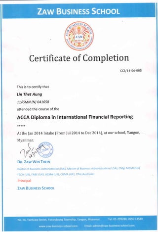 Certificate of Completion
ccr/L4-06-005
This is to certify that
Lin Thet Aung
LL/GMN (N) 0415s8
attended the course of the
ACCA Diploma in International Financial Reporting
**:k**
Atthe Jan?}L4lntake fFrom lul20t4 to Dec 20L4), at our school, Yangon, -
Dn. Znw tru THrtru
Doctor of Business Administration (UK), Master of Business Administration (USA), CMgr MCMI (UK)
FCCA (UK), FABE (UK), ACMA (UK), CGMA (UK), CPA (Australia)
Principal
Znw Busrruess Scnool
 