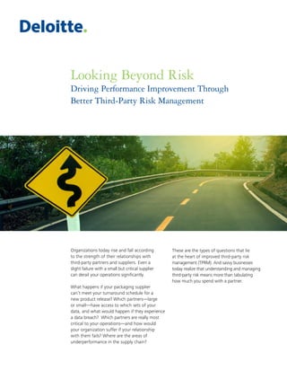 Looking Beyond Risk
Driving Performance Improvement Through
Better Third-Party Risk Management
Organizations today rise and fall according
to the strength of their relationships with
third-party partners and suppliers. Even a
slight failure with a small but critical supplier
can derail your operations significantly.
What happens if your packaging supplier
can’t meet your turnaround schedule for a
new product release? Which partners—large
or small—have access to which sets of your
data, and what would happen if they experience
a data breach? Which partners are really most
critical to your operations—and how would
your organization suffer if your relationship
with them fails? Where are the areas of
underperformance in the supply chain?
These are the types of questions that lie
at the heart of improved third-party risk
management (TPRM). And savvy businesses
today realize that understanding and managing
third-party risk means more than tabulating
how much you spend with a partner.
 