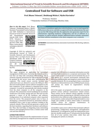 International Journal of Trend in Scientific Research and Development (IJTSRD)
Volume: 3 | Issue: 3 | Mar-Apr 2019 Available Online: www.ijtsrd.com e-ISSN: 2456 - 6470
@ IJTSRD | Unique Paper ID – IJTSRD23187 | Volume – 3 | Issue – 3 | Mar-Apr 2019 Page: 1197
Centralized Tool for Software and USB
Prof. Bhanu Tekwani1, Shubhangi Mishra2, Mythri Ravindra2
1Professor, 2Student
1,2Vidyalankar Institute of Technology, Mumbai, India
How to cite this paper: Prof. Bhanu
Tekwani | Shubhangi Mishra | Mythri
Ravindra "Centralized ToolforSoftware
and USB" Published in International
Journal of Trend in Scientific Research
and Development
(ijtsrd), ISSN: 2456-
6470, Volume-3 |
Issue-3, April 2019,
pp.1197-1200, URL:
https://www.ijtsrd.c
om/papers/ijtsrd23
187.pdf
Copyright © 2019 by author(s) and
International Journal of Trend in
Scientific Research and Development
Journal. This is an Open Access article
distributed under the terms of the
Creative Commons
Attribution License
(CC BY 4.0)
(http://creativecommons.org/licenses/
by/4.0)
ABSTRACT
We propose a standalone application which facilitates a user to sendrequestfor
USB access to the server, and after an approval from the administrator the user
can use the USB. Along with that, the application also generates report for the
administrator regarding hardware configuration and list of software in a
computer, in a given network. Another additional feature includes, automated
and silent software installation in the client computers over a network.
KEYWORDS: Centralized, Remote,Automated,Customized,USB, blocking, Software,
Installation.
I. INTRODUCTION
This paper proposes an application for centralized
management of USB access. Currently, the institute needs a
tool that can help with centralized USB blocking, and if
someone requests permission for USB access then it would
be granted by the server room after authenticating the
requester. This would ensure security because only
authorized users are allowed to access the USB port. Also,
this tool would facilitate remote software installation in the
host computers. If any software is requested from a host
computer, it would be automatically and silently installed
from the client computer to all the computers in the
network. This automated, remoteinstallation foraninstitute
would save a lot of time, energy and cost. This tool can also
generate a report of all the hardware and software
configurations of an individual computer when requested
from the server. The proposed project aims to focus at
developing a centralized network by automated software
installation from a peer to peer machines residing in the
network, silently. This tool will also generate a report of all
the host machines; regarding their hardware and software
list. Thus, this tool helps at integrating many networking
features and managing devices from a remote center with
cost and time efficiency.
LITERATURE SURVEY
[1]In this paper they present the implementation of access
and identity management for endpoint protection and data
security from USB devices to maintain information security
and data theft prevention in a corporate environment. The
vision of this project is to track record and limits the use of
USB devices in a secured environment (network) thus
maintains confidentiality and integrity to meet information
security standards. We are proposing to keep a centralized
repository of allowed devices such as USB keyboard,mouse,
and printer etc. based on organization’s security
standards.[1]
[2] In this paper, we proposed a model that can remotely
perform various software maintenance related actions.
These actions can be software release upgrade, run-time
patching and status monitoring etc. All these actions can be
performed in four different node configuration-standalone,
active-passive, combo and parallel. Proposed modelisa very
simple and scalable in nature which makes it extremely
suitable choice for software maintenance in
telecommunication network.[2]
[3] Ansible is open source software that automatessoftware
provisioning, configuration management, and application
deployment.. it is designed for multi-tier deployments since
day one, Ansible models your IT infrastructurebydescribing
how all of your systems inter-relate, rather than just
managing one system at a time.[3]
IJTSRD23187
 