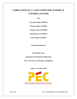 3 Axis CNC PEC UNIVERSITY OF TECHNOLOGY
FABRICATION OF A 3-AXIS COMPUTER NUMERICAL
CONTROL SYSTEMS
By
Jeewanjot Singh (11109014)
Manjeet Singh (11109018)
Pradeep Tiwari (11109020)
Rohit Jhanwar (11109023)
Sumer Singh (11109025)
Under the Guidance of
Prof. Rahul Vaisya
Department of Production Engineering
PEC University of Technology, Chandigarh
August - November 2014
 