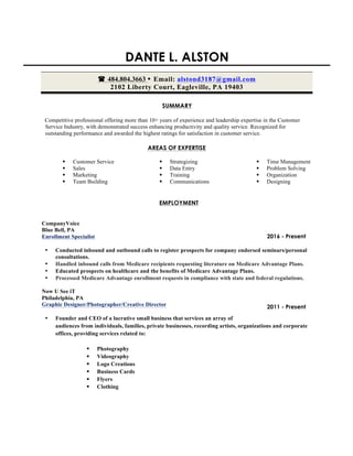 DANTE L. ALSTON
( 484.804.3663 • Email: alstond3187@gmail.com
2102 Liberty Court, Eagleville, PA 19403	
SUMMARY
Competitive professional offering more than 10+ years of experience and leadership expertise in the Customer
Service Industry, with demonstrated success enhancing productivity and quality service. Recognized for
outstanding performance and awarded the highest ratings for satisfaction in customer service.
AREAS OF EXPERTISE
§ Customer Service
§ Sales
§ Marketing
§ Team Building
§ Strategizing
§ Data Entry
§ Training
§ Communications
§ Time Management
§ Problem Solving
§ Organization
§ Designing
EMPLOYMENT
CompanyVoice
Blue Bell, PA
Enrollment Specialist
• Conducted inbound and outbound calls to register prospects for company endorsed seminars/personal
consultations.
• Handled inbound calls from Medicare recipients requesting literature on Medicare Advantage Plans.
• Educated prospects on healthcare and the benefits of Medicare Advantage Plans.
• Processed Medicare Advantage enrollment requests in compliance with state and federal regulations.
Now U See iT
Philadelphia, PA
Graphic Designer/Photographer/Creative Director
• Founder and CEO of a lucrative small business that services an array of
audiences from individuals, families, private businesses, recording artists, organizations and corporate
offices, providing services related to:
§ Photography
§ Videography
§ Logo Creations
§ Business Cards
§ Flyers
§ Clothing
2011 - Present
2016 - Present
 