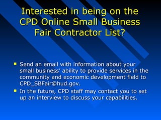 Interested in being on theInterested in being on the
CPD Online Small BusinessCPD Online Small Business
Fair Contractor List?Fair Contractor List?
 Send an email with information about yourSend an email with information about your
small business’ ability to provide services in thesmall business’ ability to provide services in the
community and economic development field tocommunity and economic development field to
CPD_SBFair@hud.gov.CPD_SBFair@hud.gov.
 In the future, CPD staff may contact you to setIn the future, CPD staff may contact you to set
up an interview to discuss your capabilities.up an interview to discuss your capabilities.
 