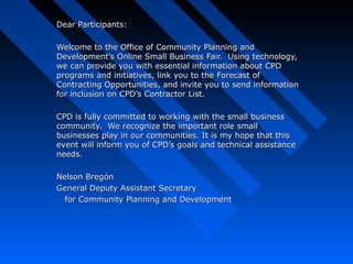 Dear Participants:Dear Participants:
Welcome to the Office of Community Planning andWelcome to the Office of Community Planning and
Development’s Online Small Business Fair. Using technology,Development’s Online Small Business Fair. Using technology,
we can provide you with essential information about CPDwe can provide you with essential information about CPD
programs and initiatives, link you to the Forecast ofprograms and initiatives, link you to the Forecast of
Contracting Opportunities, and invite you to send informationContracting Opportunities, and invite you to send information
for inclusion on CPD’s Contractor List.for inclusion on CPD’s Contractor List.
CPD is fully committed to working with the small businessCPD is fully committed to working with the small business
community. We recognize the important role smallcommunity. We recognize the important role small
businesses play in our communities. It is my hope that thisbusinesses play in our communities. It is my hope that this
event will inform you of CPD’s goals and technical assistanceevent will inform you of CPD’s goals and technical assistance
needs.needs.
Nelson BregónNelson Bregón
General Deputy Assistant SecretaryGeneral Deputy Assistant Secretary
for Community Planning and Developmentfor Community Planning and Development
 