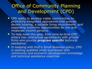Office of Community PlanningOffice of Community Planning
and Development (CPD)and Development (CPD)
 CPD seeks to develop viable communities byCPD seeks to develop viable communities by
promoting integrated approaches that providepromoting integrated approaches that provide
decent housing, a suitable living environment, anddecent housing, a suitable living environment, and
expanding economic opportunities for low andexpanding economic opportunities for low and
moderate income persons.moderate income persons.
 To help meet this goal, from time-to-time CPDTo help meet this goal, from time-to-time CPD
enters into contractual agreements with privateenters into contractual agreements with private
firms who providefirms who provide program specificprogram specific technicaltechnical
assistance.assistance.
 In keeping with HUD’s Small Business policy, CPDIn keeping with HUD’s Small Business policy, CPD
is seeking qualified small businesses withis seeking qualified small businesses with
community and economic development knowledgecommunity and economic development knowledge
and technical assistance expertise.and technical assistance expertise.
 