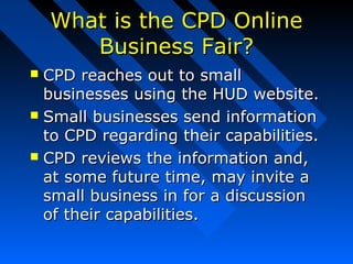 What is the CPD OnlineWhat is the CPD Online
Business Fair?Business Fair?
 CPD reaches out to smallCPD reaches out to small
businesses using the HUD website.businesses using the HUD website.
 Small businesses send informationSmall businesses send information
to CPD regarding their capabilities.to CPD regarding their capabilities.
 CPD reviews the information and,CPD reviews the information and,
at some future time, may invite aat some future time, may invite a
small business in for a discussionsmall business in for a discussion
of their capabilities.of their capabilities.
 