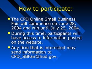 How to participate:How to participate:
 The CPD Online Small BusinessThe CPD Online Small Business
Fair will commence on June 28,Fair will commence on June 28,
2004 and run until July 25, 2004.2004 and run until July 25, 2004.
 During this time, participants willDuring this time, participants will
have access to information postedhave access to information posted
on the website.on the website.
 Any firm that is interested mayAny firm that is interested may
send information tosend information to
CPD_SBFair@hud.gov.CPD_SBFair@hud.gov.
 