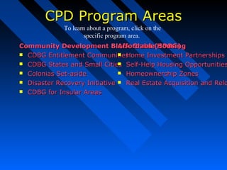CPD Program AreasCPD Program Areas
Community Development Block Grant (CDBG)Community Development Block Grant (CDBG)
 CDBG Entitlement CommunitiesCDBG Entitlement Communities
 CDBG States and Small CitiesCDBG States and Small Cities
 Colonias Set-asideColonias Set-aside
 Disaster Recovery InitiativeDisaster Recovery Initiative
 CDBG for Insular AreasCDBG for Insular Areas
Affordable HousingAffordable Housing
 Home Investment PartnershipsHome Investment Partnerships P
 Self-Help Housing OpportunitiesSelf-Help Housing Opportunities
 Homeownership ZonesHomeownership Zones
 Real Estate Acquisition and ReloReal Estate Acquisition and Relo
To learn about a program, click on the
specific program area.
 