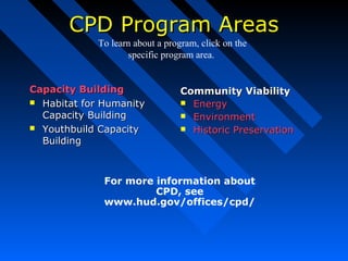CPD Program AreasCPD Program Areas
Capacity BuildingCapacity Building
 Habitat for HumanityHabitat for Humanity
Capacity BuildingCapacity Building
 Youthbuild CapacityYouthbuild Capacity
BuildingBuilding
Community ViabilityCommunity Viability
 EnergyEnergy
 EnvironmentEnvironment
 Historic PreservationHistoric Preservation
For more information about
CPD, see
www.hud.gov/offices/cpd/
To learn about a program, click on the
specific program area.
 