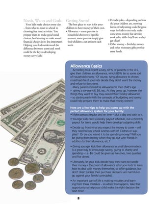 Needs, Wants and Goals
	 Your kids make choices every day
– from what to wear to school to
choosing free time activities. You
prepare them to make good social
choices, but learning to make sound
financial choices is no less important!
Helping your kids understand the
difference between wants and needs
could be the key to developing
money savvy kids!
Getting Started
	 The best place to start is for your
children to have money of their own.
• Allowance – some parents tie
household chores to a specific
amount, some parents simply give
their children a set amount each
week.
• Periodic jobs – depending on how
old your children are, mowing
lawns or babysitting could be great
ways for kids to not only make
some extra money but develop
work ethic skills they’ll use as they
get older!
• Other money – birthday money
and other monetary gifts provide
extra funds.
Allowance Basics
	 According to a recent survey, 61% of parents in the U.S.
give their children an allowance, which 89% tie to some sort
of household chores.8
Of course, tying allowance to chores
could backfire if your kids decide they don’t want the money
and refuse to do chores.
	 Many parents instead tie allowance to their child’s age
– giving a six-year-old $6, etc. As they grow up, however the
things they want to buy may exceed their weekly allowance
– so starting early with the concepts of budgeting and saving
could help prepare them to make that money stretch!
Here are a few tips to help you come up with the
perfect allowance system for your family:
• Make payouts regular and on time – pick a day and stick to it.
• Younger kids need a weekly payout schedule, but a monthly
payout for teens would help them develop budgeting skills.
• Decide up front what you expect the money to cover – will
they need to buy school lunches with it? Clothes or sup-
plies? Or do you intend it to be spending money? Will you
be giving them money when they go out with friends in
addition to their allowance, etc.?
• Giving younger kids their allowance in small denominations
is a great way to encourage saving, giving to charity and
spending – i.e. $6 could be given as five ones, two quarters
and five dimes.
• Ultimately, let your kids decide how they want to handle
their money – the point of allowance is for your kids to learn
how to deal with money themselves, so offer guidance, but
don’t direct (unless their purchase decisions are harmful or
go against your family’s principles).
• An important part of life is making mistakes and learn-
ing from those mistakes – so when this happens, take that
opportunity to help your child make the right decision the
next time!
8
 