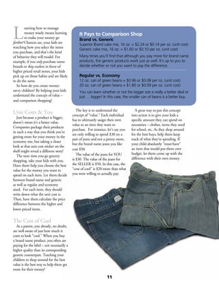 L
earning how to manage
money wisely means learning
to make your money go
farther! Chances are, your kids are
watching how you select the items
you purchase, and that’s the kind
of behavior they will model. For
example, if you only purchase name
brands or skip outlets in favor of
higher priced retail stores, your kids
pick up on those habits and are likely
to do the same.
	 So how do you create money-
savvy children? By helping your kids
understand the concept of value –
and comparison shopping!
Unit Costs & You
	 Just because a product is bigger,
doesn’t mean it’s a better value.
Companies package their products
in such a way that you think you’re
getting more for your money in the
economy size, but taking a closer
look at that unit cost sticker on the
shelf might reveal a different story!
	 The next time you go grocery
shopping, take your kids with you.
Have them help you choose the best
value for the money you want to
spend on each item. Let them decide
between brand name and generic
as well as regular and economy
sized. For each item, they should
write down what the unit cost is.
Then, have them calculate the price
difference between the higher and
lower priced items.
The Cost of Cool
	 As a parent, you already, no doubt,
are well aware of just how much it
costs to look “cool.” When you buy
a brand name product, you often are
paying for the label – not necessarily a
higher quality than its corresponding
generic counterpart. Teaching your
children to shop around for the best
value is the best way to help them get
more for their money!
	 The key is to understand the
concept of “value.” Each individual
has to ultimately assign their own
value to an item they want to
purchase. For instance, let’s say you
are only willing to spend $30 on a
pair of jeans and not a penny more,
but the brand name jeans you like
cost $50.
	 The value of the jeans for YOU
is $30. The value of the jeans for
the SELLER is $50. In this case, the
“cost of cool” is $20 more than what
you were willing to actually pay.
	
	 A great way to put this concept
into action is to give your kids a
specific amount they can spend on
necessities – clothes, items they need
for school, etc. As they shop around
for the best buys, help them keep
track of what they’re spending. If
your child absolutely “must have”
an item that would put them over
budget, let them come up with the
difference with their own money.
It Pays to Comparison Shop
Brand vs. Generic
Superior Brand cake mix, 16 oz. = $2.24 or $0.14 per oz. (unit cost)
Generic cake mix, 16 oz. = $1.60 or $0.10 per oz. (unit cost)
Many times you’ll find that although you pay more for brand name
products, the generic products work just as well. It’s up to you to
decide whether or not you want to pay the difference.
Regular vs. Economy
12 oz. can of green beans = $0.96 or $0.08 per oz. (unit cost)
20 oz. can of green beans = $1.80 or $0.09 per oz. (unit cost)
You can learn whether or not the bigger size is really a better deal or
just … bigger! In this case, the smaller can of beans is a better buy.
11
 