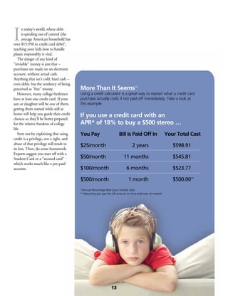 I
n today’s world, where debt
is spiraling out of control (the
average American household has
over $15,950 in credit card debt)6
,
teaching your kids how to handle
plastic responsibly is vital.
	 The danger of any kind of
“invisible” money is just that –
purchases are made on an electronic
account, without actual cash.
Anything that isn’t cold, hard cash –
even debit, has the tendency of being
perceived as “free” money.
	 However, many college freshmen
have at least one credit card. If your
son or daughter will be one of them,
getting them started while still at
home will help you guide their credit
choices so they’ll be better prepared
for the relative freedom of college
life.
	 Start out by explaining that using
credit is a privilege, not a right, and
abuse of that privilege will result in
its loss. Then, do some homework.
Experts suggest you start off with a
Student Card or a “secured card”
which works much like a pre-paid
account.
More Than It Seems10
Using a credit calculator is a great way to explain what a credit card
purchase actually costs if not paid off immediately. Take a look at
this example:
If you use a credit card with an
APR* of 18% to buy a $500 stereo …
You Pay	 Bill Is Paid Off In	 Your Total Cost
$25/month	 2 years	 $598.91
$50/month	 11 months	 $545.81
$100/month	 6 months	 $523.77
$500/month	 1 month	 $500.00**
*Annual Percentage Rate (your interest rate)
**Assuming you pay the full amount on time and owe no interest
13
 
