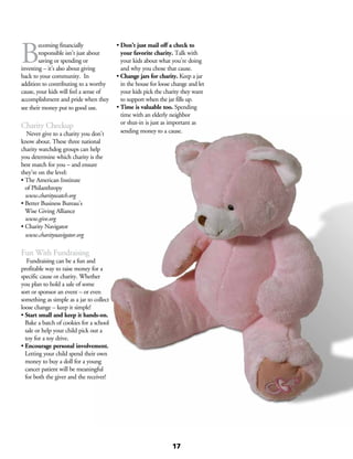 B
ecoming financially
responsible isn’t just about
saving or spending or
investing – it’s also about giving
back to your community. In
addition to contributing to a worthy
cause, your kids will feel a sense of
accomplishment and pride when they
see their money put to good use.
Charity Checkup
	 Never give to a charity you don’t
know about. These three national
charity watchdog groups can help
you determine which charity is the
best match for you – and ensure
they’re on the level:
• The American Institute
of Philanthropy
www.charitywatch.org
• Better Business Bureau’s
Wise Giving Alliance
www.give.org
• Charity Navigator
www.charitynavigator.org
Fun With Fundraising
	 Fundraising can be a fun and
profitable way to raise money for a
specific cause or charity. Whether
you plan to hold a sale of some
sort or sponsor an event – or even
something as simple as a jar to collect
loose change – keep it simple!
• Start small and keep it hands-on.
Bake a batch of cookies for a school
sale or help your child pick out a
toy for a toy drive.
• Encourage personal involvement.
Letting your child spend their own
money to buy a doll for a young
cancer patient will be meaningful
for both the giver and the receiver!
• Don’t just mail off a check to
your favorite charity. Talk with
your kids about what you’re doing
and why you chose that cause.
• Change jars for charity. Keep a jar
in the house for loose change and let
your kids pick the charity they want
to support when the jar fills up.
• Time is valuable too. Spending
time with an elderly neighbor
or shut-in is just as important as
sending money to a cause.
17
 