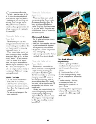 S
o, now that you know the
basics, it’s time to put all the
financial concepts explored
in the previous pages into practice.
Depending on your child’s age and
maturity, some concepts may be
difficult for them to understand.
Check out these age-appropriate tips
to help you present the right topics
for your child.12
Financial Education:
Ages 3-5
	 The first time your kids start
asking you about money is the time
to start building the foundation. The
best place to start is by explaining
what exactly money is!
	 When you go to the store or eat
out at a restaurant, show your kids
what you’re doing so they see how
money “works.” When you write
a check or use the ATM at your
bank, talk to your child about the
different ways to use money. Explain
that a check functions just like
cash – as long as you have money in
your account. Make every outing a
learning adventure!
Keep It Concrete
• Use cash around preschoolers –
credit cards are too abstract.
• Let them collect coins in a clear
container so they see the money.
• Show them that five pennies equal
a nickel, etc.
• Play age-appropriate games that
build math skills.
Financial Education:
Ages 6-10
	 When your child enters school
you can start giving them a weekly
allowance and teaching them the
basics of savings and budgeting.
Letting them have their own money
to “practice” with is the perfect way
to build on the financial foundation
you’ve already laid.
Allowances & Budgets
• Age six is the perfect time to start a
weekly allowance.
• Take your child shopping with you
to give them hands-on experience
making need vs. want decisions.
• By age nine, children can grasp the
basics of budgeting.
• Open a savings account for them at
your bank if you haven’t already.
Financial Education:
Ages 11-14
	 Middle school is an important
time in your child’s financial growth.
They’ll be facing increasing peer
pressure from their friends, plus
they’ll be bombarded by advertising
from every conceivable source, to
have the latest computer game or
newest designer jeans. They usually
have more cash at this point too. All
of this makes your job even more
complicated!
	 The key is to keep reinforcing the
ideas of saving (paying themselves
first), budgeting and planning
expenses! After all, with some smart
shopping, your pre-teen just might
be able to get everything on his or
her wish list!
Take Stock & Foster
Responsibility
• Eleven is a great age for a basic
introduction to the stock market
and the concept of compound
interest.
• At 12, encourage them to look
for extra money outside the house,
such as mowing lawns, baby-sitting,
etc.
• Consider opening a checking
account for him or her and
extending weekly allowance to
twice a month.
• Depending on how responsible you
feel your kids are, introduce them
to credit with a debit or pre-paid
credit card.
19
 