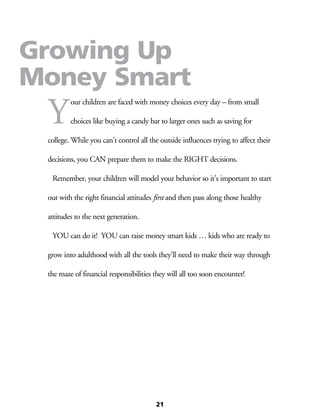 Y
our children are faced with money choices every day – from small
choices like buying a candy bar to larger ones such as saving for
college. While you can’t control all the outside influences trying to affect their
decisions, you CAN prepare them to make the RIGHT decisions.
	 Remember, your children will model your behavior so it’s important to start
out with the right financial attitudes first and then pass along those healthy
attitudes to the next generation.
	 YOU can do it! YOU can raise money smart kids … kids who are ready to
grow into adulthood with all the tools they’ll need to make their way through
the maze of financial responsibilities they will all too soon encounter!
21
Growing Up
Money Smart
 
