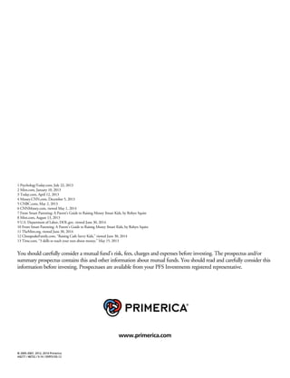 © 2005-2007, 2012, 2014 Primerica
A9277 / 48752 / 9.14 / 05PFS105-12
1 PsychologyToday.com, July 22, 2013
2 Mint.com, January 10, 2013
3 Today.com, April 12, 2013
4 Money.CNN.com, December 5, 2013
5 CNBC.com, May 2, 2013
6 CNNMoney.com, viewed May 1, 2014
7 From Smart Parenting: A Parent’s Guide to Raising Money $mart Kids, by Robyn Squire
8 Mint.com, August 13, 2013
9 U.S. Department of Labor, DOL.gov, viewed June 30, 2014
10 From Smart Parenting: A Parent’s Guide to Raising Money $mart Kids, by Robyn Squire
11 TheMint.org, viewed June 30, 2014
12 ChesapeakeFamily.com, “Raising Cash Savvy Kids,” viewed June 30, 2014
13 Time.com, “3 skills to teach your teen about money,” May 15, 2013
www.primerica.com
You should carefully consider a mutual fund’s risk, fees, charges and expenses before investing. The prospectus and/or
summary prospectus contains this and other information about mutual funds. You should read and carefully consider this
information before investing. Prospectuses are available from your PFS Investments registered representative.
 