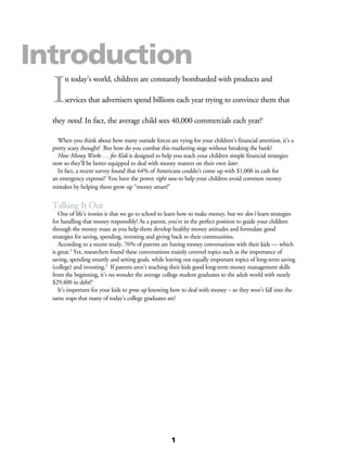 I
n today’s world, children are constantly bombarded with products and
services that advertisers spend billions each year trying to convince them that
they need. In fact, the average child sees 40,000 commercials each year!1
	
	 When you think about how many outside forces are vying for your children’s financial attention, it’s a
pretty scary thought! But how do you combat this marketing siege without breaking the bank?
	 How Money Works … for Kids is designed to help you teach your children simple financial strategies
now so they’ll be better equipped to deal with money matters on their own later.
	 In fact, a recent survey found that 64% of Americans couldn’t come up with $1,000 in cash for
an emergency expense!2
You have the power right now to help your children avoid common money
mistakes by helping them grow up “money smart!”
Talking It Out
	 One of life’s ironies is that we go to school to learn how to make money, but we don’t learn strategies
for handling that money responsibly! As a parent, you’re in the perfect position to guide your children
through the money maze as you help them develop healthy money attitudes and formulate good
strategies for saving, spending, investing and giving back to their communities.
	 According to a recent study, 76% of parents are having money conversations with their kids — which
is great.3
Yet, researchers found these conversations mainly covered topics such as the importance of
saving, spending smartly and setting goals, while leaving out equally important topics of long-term saving
(college) and investing.3
If parents aren’t teaching their kids good long-term money management skills
from the beginning, it’s no wonder the average college student graduates to the adult world with nearly
$29,400 in debt!4
	 It’s important for your kids to grow up knowing how to deal with money – so they won’t fall into the
same traps that many of today’s college graduates are!
Introduction
1
 