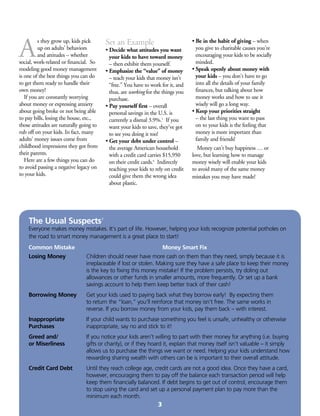 A
s they grow up, kids pick
up on adults’ behaviors
and attitudes – whether
social, work-related or financial. So
modeling good money management
is one of the best things you can do
to get them ready to handle their
own money!
	 If you are constantly worrying
about money or expressing anxiety
about going broke or not being able
to pay bills, losing the house, etc.,
those attitudes are naturally going to
rub off on your kids. In fact, many
adults’ money issues come from
childhood impressions they got from
their parents.
	 Here are a few things you can do
to avoid passing a negative legacy on
to your kids.
Set an Example
• Decide what attitudes you want
your kids to have toward money
– then exhibit them yourself.
• Emphasize the “value” of money
– teach your kids that money isn’t
“free.” You have to work for it, and
thus, are working for the things you
purchase.
• Pay yourself first – overall
personal savings in the U.S. is
currently a dismal 3.9%.5
If you
want your kids to save, they’ve got
to see you doing it too!
• Get your debt under control –
the average American household
with a credit card carries $15,950
on their credit cards.6
Indirectly
teaching your kids to rely on credit
could give them the wrong idea
about plastic.
• Be in the habit of giving – when
you give to charitable causes you’re
encouraging your kids to be socially
minded.
• Speak openly about money with
your kids – you don’t have to go
into all the details of your family
finances, but talking about how
money works and how to use it
wisely will go a long way.
• Keep your priorities straight
– the last thing you want to pass
on to your kids is the feeling that
money is more important than
family and friends!
	 Money can’t buy happiness … or
love, but learning how to manage
money wisely will enable your kids
to avoid many of the same money
mistakes you may have made!
The Usual Suspects7
Everyone makes money mistakes. It’s part of life. However, helping your kids recognize potential potholes on
the road to smart money management is a great place to start!
Common Mistake					 Money Smart Fix
Losing Money	 Children should never have more cash on them than they need, simply because it is 	
	 irreplaceable if lost or stolen. Making sure they have a safe place to keep their money 	
	 is the key to fixing this money mistake! If the problem persists, try doling out
	 allowances or other funds in smaller amounts, more frequently. Or set up a bank
	 savings account to help them keep better track of their cash!
Borrowing Money	 Get your kids used to paying back what they borrow early! By expecting them 		
	 to return the “loan,” you’ll reinforce that money isn’t free. The same works in 		
	 reverse. If you borrow money from your kids, pay them back – with interest.
Inappropriate 	 If your child wants to purchase something you feel is unsafe, unhealthy or otherwise 	
Purchases	 inappropriate, say no and stick to it!
Greed and/	 If you notice your kids aren’t willing to part with their money for anything (i.e. buying 	
or Miserliness	 gifts or charity), or if they hoard it, explain that money itself isn’t valuable – it simply 	
	 allows us to purchase the things we want or need. Helping your kids understand how 	
	 rewarding sharing wealth with others can be is important to their overall attitude.
Credit Card Debt	 Until they reach college age, credit cards are not a good idea. Once they have a card, 	
	 however, encouraging them to pay off the balance each transaction period will help 	
	 keep them financially balanced. If debt begins to get out of control, encourage them 	
	 to stop using the card and set up a personal payment plan to pay more than the
	 minimum each month.
3
 