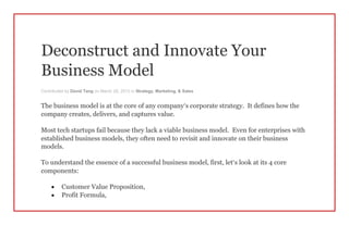 Deconstruct and Innovate Your
Business Model
Contributed by David Tang on March 26, 2013 in Strategy, Marketing, & Sales
The business model is at the core of any company’s corporate strategy. It defines how the
company creates, delivers, and captures value.
Most tech startups fail because they lack a viable business model. Even for enterprises with
established business models, they often need to revisit and innovate on their business
models.
To understand the essence of a successful business model, first, let’s look at its 4 core
components:
 Customer Value Proposition,
 Profit Formula,
 