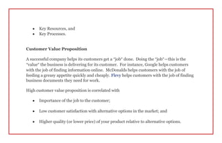  Key Resources, and
 Key Processes.
Customer Value Proposition
A successful company helps its customers get a “job” done. Doing the “job”—this is the
“value” the business is delivering for its customer. For instance, Google helps customers
with the job of finding information online. McDonalds helps customers with the job of
feeding a greasy appetite quickly and cheaply. Flevy helps customers with the job of finding
business documents they need for work.
High customer value proposition is correlated with
 Importance of the job to the customer;
 Low customer satisfaction with alternative options in the market; and
 Higher quality (or lower price) of your product relative to alternative options.
 