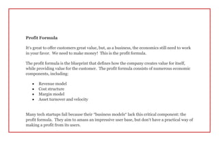 Profit Formula
It’s great to offer customers great value, but, as a business, the economics still need to work
in your favor. We need to make money! This is the profit formula.
The profit formula is the blueprint that defines how the company creates value for itself,
while providing value for the customer. The profit formula consists of numerous economic
components, including:
 Revenue model
 Cost structure
 Margin model
 Asset turnover and velocity
Many tech startups fail because their “business models” lack this critical component: the
profit formula. They aim to amass an impressive user base, but don’t have a practical way of
making a profit from its users.
 