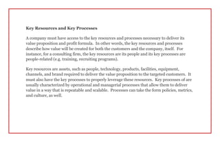 Key Resources and Key Processes
A company must have access to the key resources and processes necessary to deliver its
value proposition and profit formula. In other words, the key resources and processes
describe how value will be created for both the customers and the company, itself. For
instance, for a consulting firm, the key resources are its people and its key processes are
people-related (e.g. training, recruiting programs).
Key resources are assets, such as people, technology, products, facilities, equipment,
channels, and brand required to deliver the value proposition to the targeted customers. It
must also have the key processes to properly leverage these resources. Key processes of are
usually characterized by operational and managerial processes that allow them to deliver
value in a way that is repeatable and scalable. Processes can take the form policies, metrics,
and culture, as well.
 