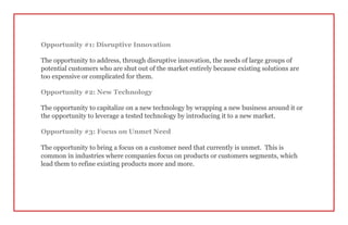 Opportunity #1: Disruptive Innovation
The opportunity to address, through disruptive innovation, the needs of large groups of
potential customers who are shut out of the market entirely because existing solutions are
too expensive or complicated for them.
Opportunity #2: New Technology
The opportunity to capitalize on a new technology by wrapping a new business around it or
the opportunity to leverage a tested technology by introducing it to a new market.
Opportunity #3: Focus on Unmet Need
The opportunity to bring a focus on a customer need that currently is unmet. This is
common in industries where companies focus on products or customers segments, which
lead them to refine existing products more and more.
 