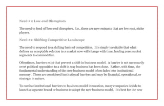 Need #1: Low-end Disruptors
The need to fend off low-end disrupters. I.e., these are new entrants that are low cost, niche
players.
Need #2: Shifting Competitive Landscape
The need to respond to a shifting basis of competition. It’s simply inevitable that what
defines an acceptable solution in a market now will change with time, leading core market
segments to commoditize.
Oftentimes, barriers exist that prevent a shift in business model. A barrier is not necessarily
overt political opposition to a shift in way business has been done. Rather, with time, the
fundamental understanding of the core business model often fades into institutional
memory. These are considered institutional barriers and may be financial, operational, or
strategic in nature.
To combat institutional barriers to business model innovation, many companies decide to
launch a separate brand or business to adopt the new business model. It’s best for the new
 