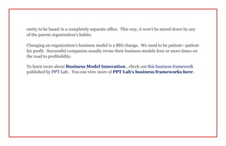 entity to be based in a completely separate office. This way, it won’t be mired down by any
of the parent organization’s habits.
Changing an organization’s business model is a BIG change. We need to be patient—patient
for profit. Successful companies usually revise their business models four or more times on
the road to profitability.
To learn more about Business Model Innovation , check out this business framework
published by PPT Lab . You can view more of PPT Lab’s business frameworks here .
 
