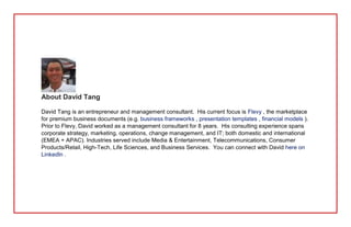 About David Tang
David Tang is an entrepreneur and management consultant. His current focus is Flevy , the marketplace
for premium business documents (e.g. business frameworks , presentation templates , financial models ).
Prior to Flevy, David worked as a management consultant for 8 years. His consulting experience spans
corporate strategy, marketing, operations, change management, and IT; both domestic and international
(EMEA + APAC). Industries served include Media & Entertainment, Telecommunications, Consumer
Products/Retail, High-Tech, Life Sciences, and Business Services. You can connect with David here on
LinkedIn .
 