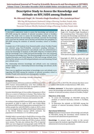 International Journal of Trend in Scientific Research and Development (IJTSRD)
Volume 5 Issue 1, November-December 2020 Available Online: www.ijtsrd.com e-ISSN: 2456 – 6470
@ IJTSRD | Unique Paper ID – IJTSRD38252 | Volume – 5 | Issue – 1 | November-December 2020 Page 1459
Descriptive Study to Assess the Knowledge and
Attitude on HIV/AIDS among Students
Mr. Bikramjit Singh1, Dr. Virendra Singh Choudhary2, Mrs. Jasinderpal Kaur3
1MSc Nsg, MS Department, Dashmesh College of Nursing, Faridkot, Punjab, India
2Principal, Jaipur National University, School of Nursing, Jaipur, Rajasthan, India
3Associate Professor MSc(N), Dashmesh College of Nursing, Faridkot, Punjab, India
ABSTRACT
A descriptive exploratory study to assess the knowledge and attitude on
HIV/AIDS among the students of selected secondary school in Faridkot,
Punjab. The study were to assess the knowledge, attitude, find out the
relationship between the knowledge and attitude, associate the knowledge
score, associate the attitude and to develop and distribute the pamphlets on
HIV/AIDS among the students of selected secondary school in Faridkot,
Punjab.
A sample size of 100 students from Dasmesh public school, Faridkot Punjab
was selected using Non-Probability convenient sampling technique. A
structure knowledge questionnaire and attitude scale was administered to
assess the knowledge of students on HIV/AIDS. Majority of students (87%)
had fair knowledge score (10%) had good knowledge score and remaining
(3%) had poor knowledge score. The mean knowledge score was (16.22) and
standard deviation was (4.02) Majority of 50% had average attitude score,
43% had fair attitude score,6% had goodattitudescoreandremaining1%had
poor attitude score.
The relationship between knowledge and attitude score was moderate
positive significant co- relationship between knowledge and attitude. (0.20)
and (p = 0.05).
There was no significant association in knowledge score and attitude score
regarding HIV/AIDS among the students of selected secondary school in
Faridkot Punjab with selected socio demographic variables.
KEYWORDS: Assess, Knowledge, Attitude, Assumptions
How to cite this paper: Mr. Bikramjit
Singh | Dr. Virendra Singh Choudhary |
Mrs. Jasinderpal Kaur "Descriptive Study
to Assess the Knowledge and Attitude on
HIV/AIDS among Students" Published in
International Journal
of Trend in Scientific
Research and
Development(ijtsrd),
ISSN: 2456-6470,
Volume-5 | Issue-1,
December 2020,
pp.1459-1464, URL:
www.ijtsrd.com/papers/ijtsrd38252.pdf
Copyright © 2020 by author (s) and
International Journal ofTrendinScientific
Research and Development Journal. This
is an Open Access article distributed
under the terms of
the Creative
CommonsAttribution
License (CC BY 4.0)
(http://creativecommons.org/licenses/by/4.0)
INTRODUCTION:
Acquired immune deficiencysyndrome(AIDS)iscausedbya
(HIV) human immunodeficiency virus that weakens the
immune system and makes the body susceptible to various
diseases unable to recover from disease.
Scientist identified type of virus within chimpanzee in West
Africa as a source of infection in human. They believe that
the chimpanzee version of the immunodeficiencyvirusmost
likely was transmitted to humans and mutated into HIV.
Accordingto National AIDSControl Organization ofIndia,the
prevalence of AIDS in India in 2015 was 0.26%. While
the National AIDS Control Organisation estimated that 2.11
million people live with HIV/AIDS in India in 2015 a more
recentinvestigation bythe MillionDeathStudy Collaborators
in the British Medical Journal (2010) estimates the
population to be between 1.4–1.6 million people.
Globally India is second only to South Africa in terms of the
overall number of people living with the disease. The total
number of AIDS case in India was 87,596 of whom 24,504
were women. The data also indicate that 37% of reported
AIDS case were diagnosed among people under 30.The UN
population Division project thatIndia’sadultHIVprevalence
will peak at 1.9% in 2019.The UN estimate that there were
2.7 million AIDS deaths in India between 1980- 2015.
Problem statement “A Descriptive exploratory study to
assess the knowledge and attitude on HIV/AIDS among the
students of selected secondary schools in Faridkot, Punjab”
Objectives of the study
1. To assess the knowledge on HIV/AIDS among the
students of selected Secondary Schools in Faridkot,
Punjab.
2. To determine the attitude on HIV/AIDS among the
students of selected Secondary Schools in Faridkot,
Punjab.
Operational definitions
Assess-Statistical measurement of knowledge and attitude
on HIV/AIDS among the Secondary school students by
structured self-administered questionnaire.
Knowledge- In present study it refers to the correct
responses given by students regarding HIV/ AIDSintheself-
administered structured questionnaire.
IJTSRD38252
 