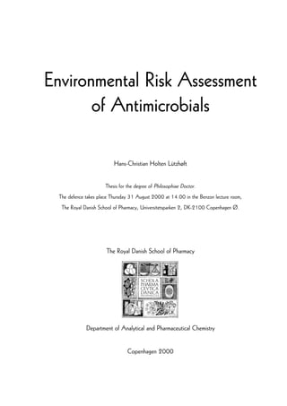 Environmental Risk AssessmentEnvironmental Risk AssessmentEnvironmental Risk AssessmentEnvironmental Risk Assessment
of Antimicrobialsof Antimicrobialsof Antimicrobialsof Antimicrobials
Hans-Christian Holten Lützhøft
Thesis for the degree of Philosophiae Doctor.
The defence takes place Thursday 31 August 2000 at 14.00 in the Benzon lecture room,
The Royal Danish School of Pharmacy, Universitetsparken 2, DK-2100 Copenhagen Ø.
The Royal Danish School of Pharmacy
Department of Analytical and Pharmaceutical Chemistry
Copenhagen 2000
 