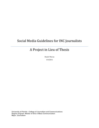 Social	Media	Guidelines	for	INC	Journalists	
A	Project	in	Lieu	of	Thesis	
	
Daniel Moran	
4/4/2016	
	
	
	
University of Florida - College of Journalism and Communications
Degree program: Master of Arts in Mass Communication
Major: Journalism 	
 