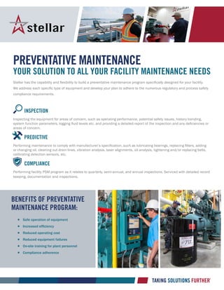 Preventative Maintenance
Your solution to all your facility maintenance needs
Stellar has the capability and flexibility to build a preventative maintenance program specifically designed for your facility.
We address each specific type of equipment and develop your plan to adhere to the numerous regulatory and process safety
compliance requirements.
		 Inspection
Inspecting the equipment for areas of concern, such as operating performance, potential safety issues, history trending,
system function parameters, logging fluid levels etc. and providing a detailed report of the inspection and any deficiencies or
areas of concern.
		 Predictive
Performing maintenance to comply with manufacturer’s specification, such as lubricating bearings, replacing filters, adding
or changing oil, cleaning out drain lines, vibration analysis, laser alignments, oil analysis, tightening and/or replacing belts,
calibrating detection sensors, etc.
		 Compliance
Performing facility PSM program as it relates to quarterly, semi-annual, and annual inspections. Serviced with detailed record
keeping, documentation and inspections.
Benefits of Preventative
maintenance program:
		Safe operation of equipment
		Increased efficiency
		Reduced operating cost
		Reduced equipment failures
		On-site training for plant personnel
		Compliance adherence
 
