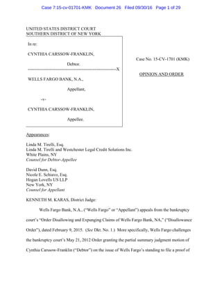 UNITED STATES DISTRICT COURT
SOUTHERN DISTRICT OF NEW YORK
In re:
CYNTHIA CARSSOW-FRANKLIN,
Debtor.
-------------------------------------------------------------X
WELLS FARGO BANK, N.A.,
Appellant,
-v-
CYNTHIA CARSSOW-FRANKLIN,
Appellee.
Case No. 15-CV-1701 (KMK)
OPINION AND ORDER
Appearances:
Linda M. Tirelli, Esq.
Linda M. Tirelli and Westchester Legal Credit Solutions Inc.
White Plains, NY
Counsel for Debtor-Appellee
David Dunn, Esq.
Nicole E. Schiavo, Esq.
Hogan Lovells US LLP
New York, NY
Counsel for Appellant
KENNETH M. KARAS, District Judge:
Wells Fargo Bank, N.A., (“Wells Fargo” or “Appellant”) appeals from the bankruptcy
court’s “Order Disallowing and Expunging Claims of Wells Fargo Bank, NA,” (“Disallowance
Order”), dated February 9, 2015. (See Dkt. No. 1.) More specifically, Wells Fargo challenges
the bankruptcy court’s May 21, 2012 Order granting the partial summary judgment motion of
Cynthia Carssow-Franklin (“Debtor”) on the issue of Wells Fargo’s standing to file a proof of
Case 7:15-cv-01701-KMK Document 26 Filed 09/30/16 Page 1 of 29
 