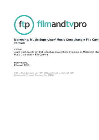 Marketing/ Music Supervisor/ Music Consultant in Flip Came
verified
melissa,
Just a quick note to say that Cisco has now confirmed your role as Marketing/ Mus
Music Consultant in Flip Camera.
Many thanks,
Film and TV Pro
© 2014 Blue Compass Ltd, 131/132 Upper Street, London, N1 1QP
Registered in England, Company No: 4749221
 