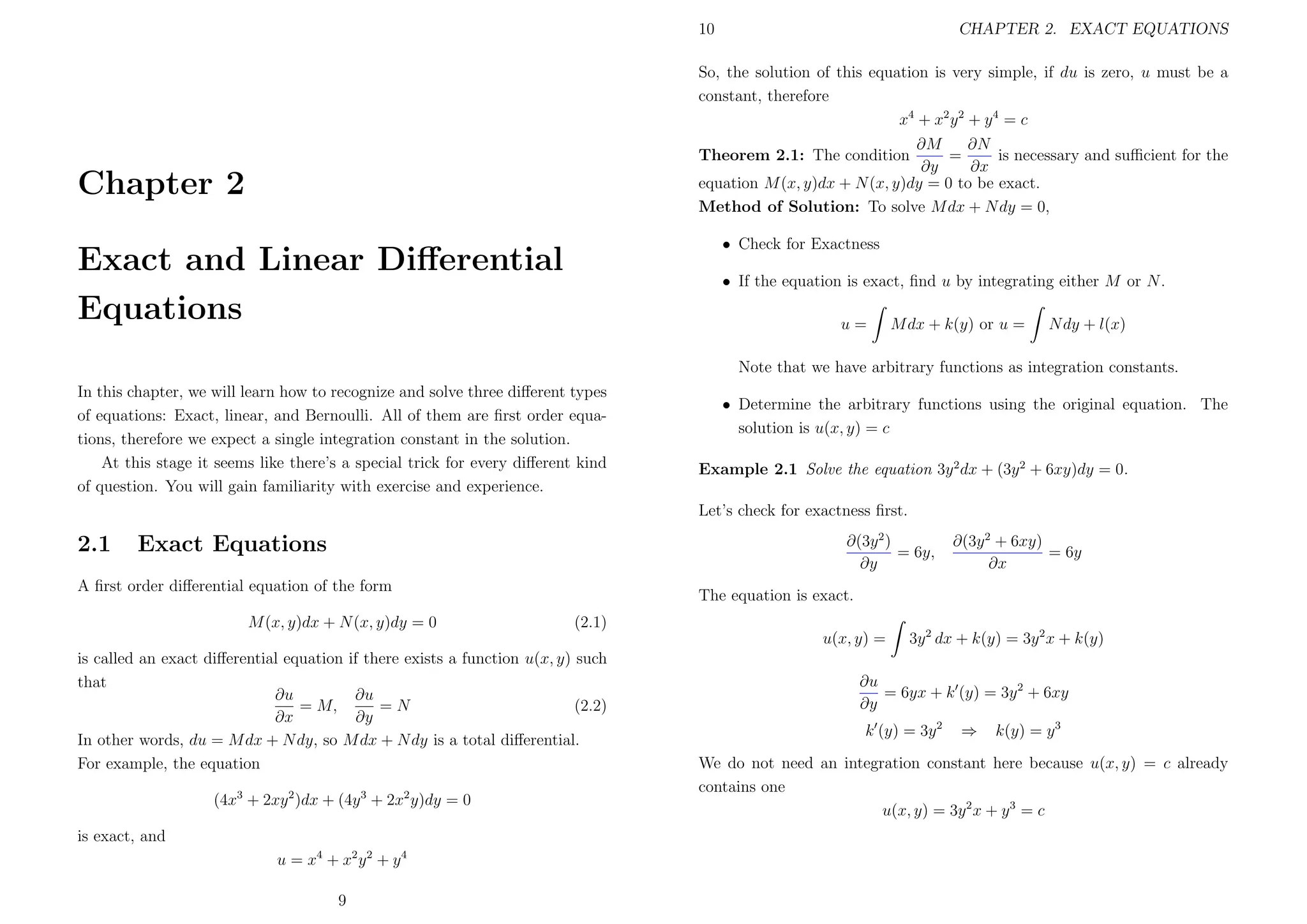 10

CHAPTER 2. EXACT EQUATIONS

So, the solution of this equation is very simple, if du is zero, u must be a
constant, therefore
x4 + x2 y 2 + y 4 = c
∂N
∂M
=
is necessary and suﬃcient for the
∂y
∂x
equation M (x, y)dx + N (x, y)dy = 0 to be exact.
Method of Solution: To solve M dx + N dy = 0,
Theorem 2.1: The condition

Chapter 2

• Check for Exactness

Exact and Linear Diﬀerential
Equations

• If the equation is exact, ﬁnd u by integrating either M or N .
u=

M dx + k(y) or u =

N dy + l(x)

Note that we have arbitrary functions as integration constants.
In this chapter, we will learn how to recognize and solve three diﬀerent types
of equations: Exact, linear, and Bernoulli. All of them are ﬁrst order equations, therefore we expect a single integration constant in the solution.
At this stage it seems like there’s a special trick for every diﬀerent kind
of question. You will gain familiarity with exercise and experience.

• Determine the arbitrary functions using the original equation. The
solution is u(x, y) = c
Example 2.1 Solve the equation 3y 2 dx + (3y 2 + 6xy)dy = 0.
Let’s check for exactness ﬁrst.

2.1

∂(3y 2 )
= 6y,
∂y

Exact Equations

A ﬁrst order diﬀerential equation of the form
M (x, y)dx + N (x, y)dy = 0

The equation is exact.
(2.1)
u(x, y) =

is called an exact diﬀerential equation if there exists a function u(x, y) such
that
∂u
∂u
= M,
=N
(2.2)
∂x
∂y
In other words, du = M dx + N dy, so M dx + N dy is a total diﬀerential.
For example, the equation
(4x3 + 2xy 2 )dx + (4y 3 + 2x2 y)dy = 0
is exact, and
u = x4 + x2 y 2 + y 4
9

∂(3y 2 + 6xy)
= 6y
∂x

3y 2 dx + k(y) = 3y 2 x + k(y)

∂u
= 6yx + k (y) = 3y 2 + 6xy
∂y
k (y) = 3y 2

⇒

k(y) = y 3

We do not need an integration constant here because u(x, y) = c already
contains one
u(x, y) = 3y 2 x + y 3 = c

 