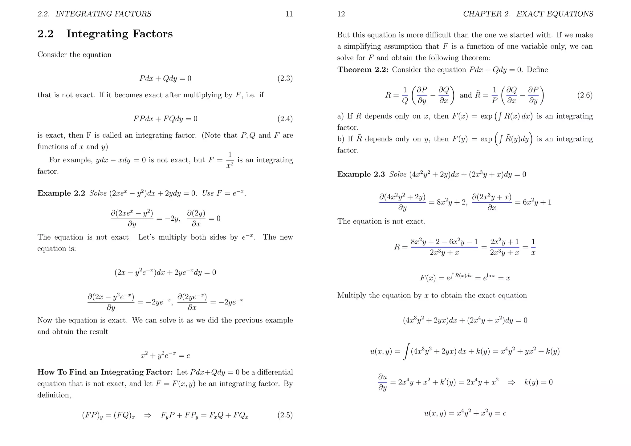 2.2. INTEGRATING FACTORS

2.2

11

Integrating Factors

12

CHAPTER 2. EXACT EQUATIONS

But this equation is more diﬃcult than the one we started with. If we make
a simplifying assumption that F is a function of one variable only, we can
solve for F and obtain the following theorem:

Consider the equation

Theorem 2.2: Consider the equation P dx + Qdy = 0. Deﬁne
P dx + Qdy = 0

(2.3)

that is not exact. If it becomes exact after multiplying by F , i.e. if
F P dx + F Qdy = 0

R=
(2.4)

is exact, then F is called an integrating factor. (Note that P, Q and F are
functions of x and y)
1
For example, ydx − xdy = 0 is not exact, but F = 2 is an integrating
x
factor.
Example 2.2 Solve (2xex − y 2 )dx + 2ydy = 0. Use F = e−x .

a) If R depends only on x, then F (x) = exp
factor.
˜
b) If R depends only on y, then F (y) = exp
factor.

∂Q ∂P
−
∂x
∂y

R=

˜
R(y)dy

is an integrating

8x2 y + 2 − 6x2 y − 1
2x2 y + 1
1
= 3
=
3y + x
2x
2x y + x
x
F (x) = e

R(x)dx

= eln x = x

Multiply the equation by x to obtain the exact equation

∂(2x − y 2 e−x )
∂(2ye−x )
= −2ye−x ,
= −2ye−x
∂y
∂x

(4x3 y 2 + 2yx)dx + (2x4 y + x2 )dy = 0

Now the equation is exact. We can solve it as we did the previous example
and obtain the result
u(x, y) =

x2 + y 2 e−x = c
How To Find an Integrating Factor: Let P dx+Qdy = 0 be a diﬀerential
equation that is not exact, and let F = F (x, y) be an integrating factor. By
deﬁnition,
(2.5)

(2.6)

R(x) dx is an integrating

Example 2.3 Solve (4x2 y 2 + 2y)dx + (2x3 y + x)dy = 0

(2x − y 2 e−x )dx + 2ye−x dy = 0

Fy P + F P y = Fx Q + F Qx

1
˜
and R =
P

The equation is not exact.

The equation is not exact. Let’s multiply both sides by e−x . The new
equation is:

⇒

∂P
∂Q
−
∂y
∂x

∂(2x3 y + x)
∂(4x2 y 2 + 2y)
= 8x2 y + 2,
= 6x2 y + 1
∂y
∂x

∂(2y)
∂(2xex − y 2 )
= −2y,
=0
∂y
∂x

(F P )y = (F Q)x

1
Q

(4x3 y 2 + 2yx) dx + k(y) = x4 y 2 + yx2 + k(y)

∂u
= 2x4 y + x2 + k (y) = 2x4 y + x2
∂y
u(x, y) = x4 y 2 + x2 y = c

⇒

k(y) = 0

 