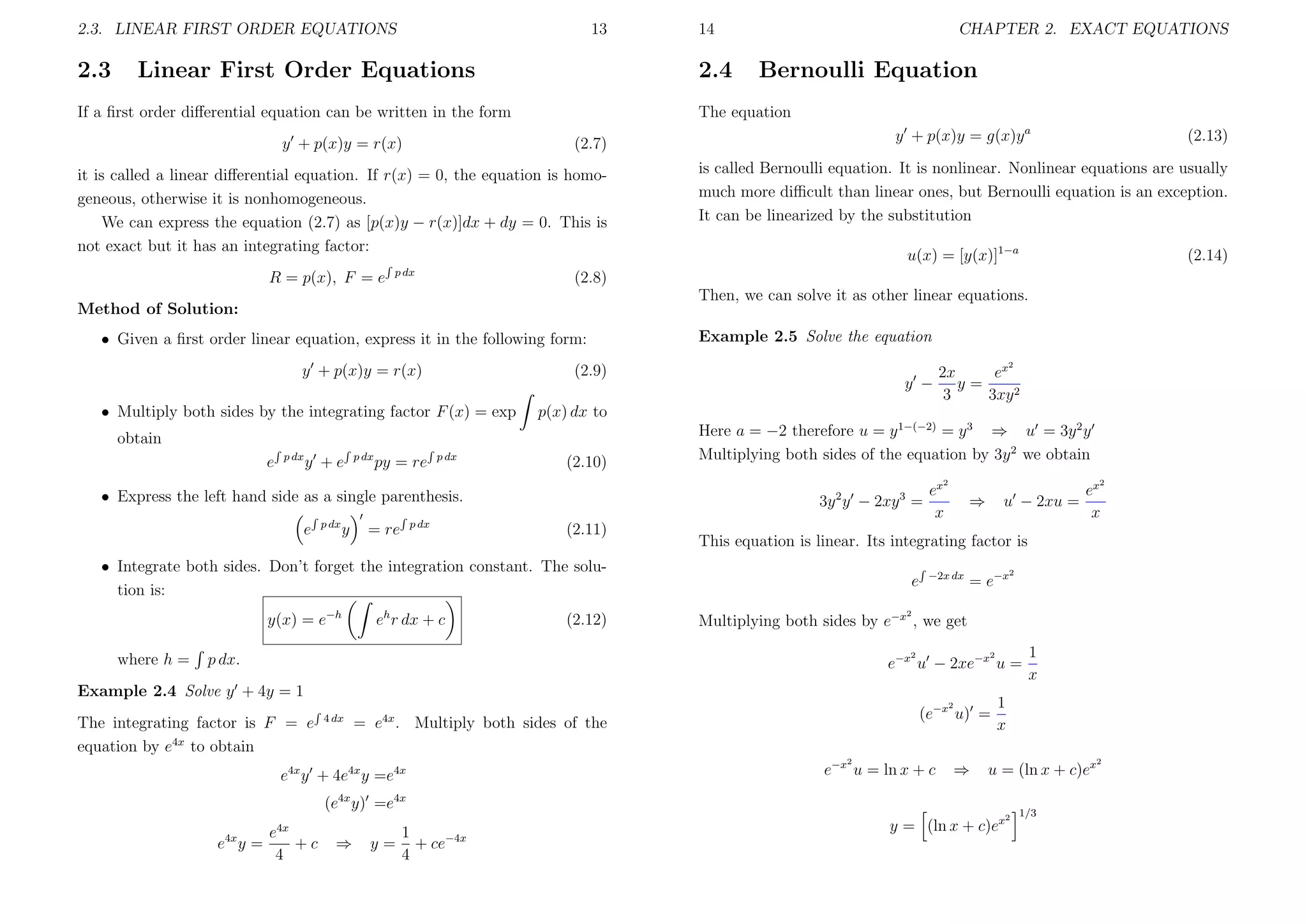 2.3. LINEAR FIRST ORDER EQUATIONS

2.3

13

Linear First Order Equations

2.4

If a ﬁrst order diﬀerential equation can be written in the form
y + p(x)y = r(x)

CHAPTER 2. EXACT EQUATIONS

Bernoulli Equation

The equation
y + p(x)y = g(x)y a

(2.7)

it is called a linear diﬀerential equation. If r(x) = 0, the equation is homogeneous, otherwise it is nonhomogeneous.
We can express the equation (2.7) as [p(x)y − r(x)]dx + dy = 0. This is
not exact but it has an integrating factor:
R = p(x), F = e

14

p dx

is called Bernoulli equation. It is nonlinear. Nonlinear equations are usually
much more diﬃcult than linear ones, but Bernoulli equation is an exception.
It can be linearized by the substitution
u(x) = [y(x)]1−a

(2.14)

(2.8)
Then, we can solve it as other linear equations.

Method of Solution:
• Given a ﬁrst order linear equation, express it in the following form:
y + p(x)y = r(x)

p dx

y +e

p dx

py = re

2

p dx

y −

ex
2x
y=
3
3xy 2

p(x) dx to

obtain
e

Example 2.5 Solve the equation

(2.9)

• Multiply both sides by the integrating factor F (x) = exp

(2.10)

Here a = −2 therefore u = y 1−(−2) = y 3 ⇒ u = 3y 2 y
Multiplying both sides of the equation by 3y 2 we obtain
2

• Express the left hand side as a single parenthesis.
e

p dx

y

= re

p dx

3y 2 y − 2xy 3 =
(2.11)

y(x) = e−h

eh r dx + c

(2.12)

2

ex
x

⇒

u − 2xu =

e

−2x dx

= e−x

2

2

Multiplying both sides by e−x , we get
2

p dx.

2

e−x u − 2xe−x u =

Example 2.4 Solve y + 4y = 1
2

The integrating factor is F = e
equation by e4x to obtain

4 dx

(e−x u) =

4x

= e . Multiply both sides of the
2

e4x y + 4e4x y =e4x

e−x u = ln x + c

⇒

⇒

1
y = + ce−4x
4

1
x

1
x

u = (ln x + c)ex

(e4x y) =e4x
e4x
e4x y =
+c
4

ex
x

This equation is linear. Its integrating factor is

• Integrate both sides. Don’t forget the integration constant. The solution is:

where h =

(2.13)

y = (ln x + c)ex

2

1/3

2

 