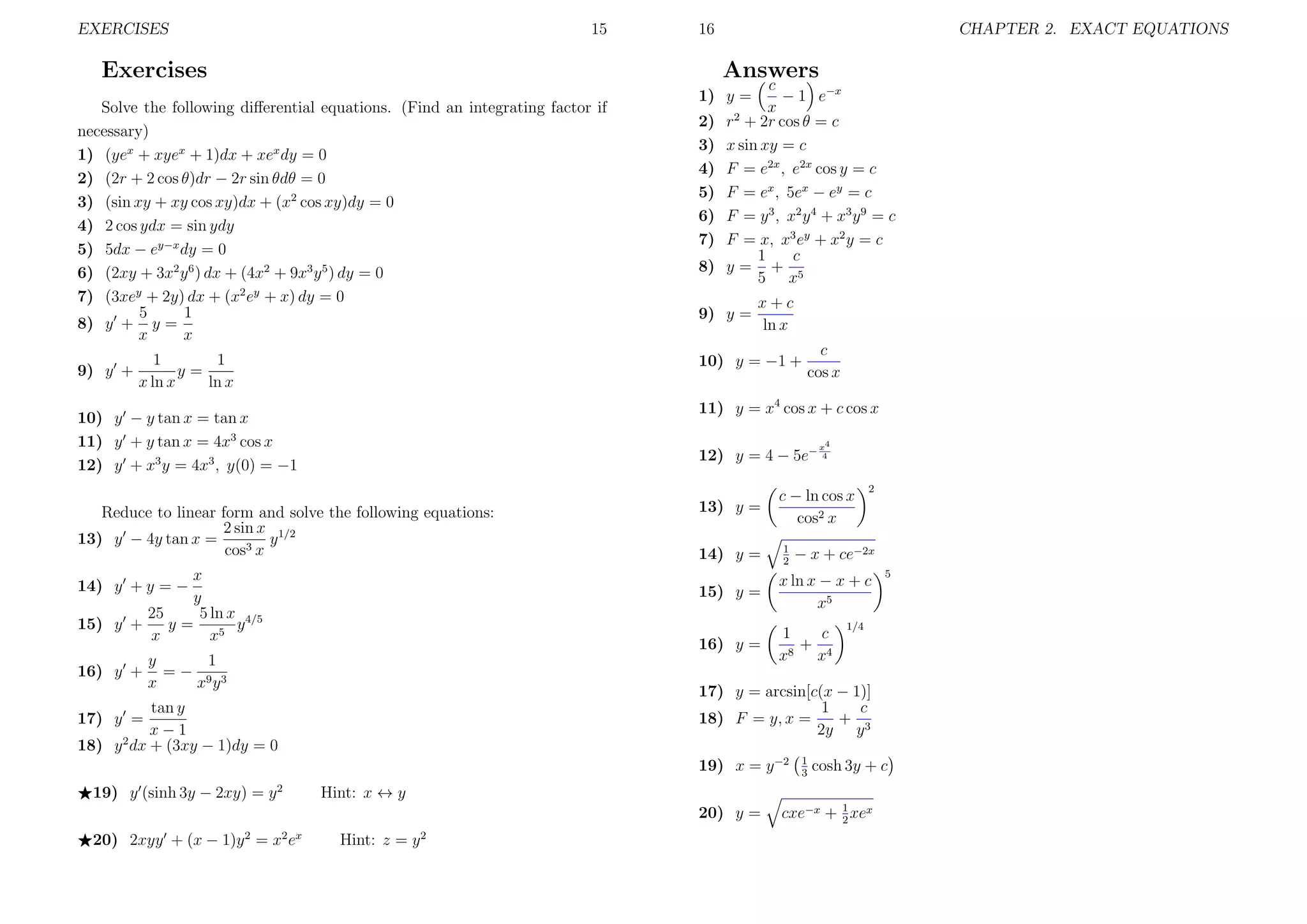 EXERCISES

15

16

Exercises

Answers

Solve the following diﬀerential equations. (Find an integrating factor if
necessary)
1) (yex + xyex + 1)dx + xex dy = 0
2) (2r + 2 cos θ)dr − 2r sin θdθ = 0
3) (sin xy + xy cos xy)dx + (x2 cos xy)dy = 0
4) 2 cos ydx = sin ydy
5) 5dx − ey−x dy = 0
6) (2xy + 3x2 y 6 ) dx + (4x2 + 9x3 y 5 ) dy = 0
7) (3xey + 2y) dx + (x2 ey + x) dy = 0
1
5
8) y + y =
x
x
9) y +

1
1
y=
x ln x
ln x

c
− 1 e−x
x
r2 + 2r cos θ = c
x sin xy = c
F = e2x , e2x cos y = c
F = ex , 5ex − ey = c
F = y 3 , x 2 y 4 + x3 y 9 = c
F = x, x3 ey + x2 y = c
c
1
y= + 5
5 x

1) y =
2)
3)
4)
5)
6)
7)
8)

9) y =

x+c
ln x

10) y = −1 +

x4

12) y = 4 − 5e− 4

Reduce to linear form and solve the following equations:
2 sin x 1/2
13) y − 4y tan x =
y
cos3 x
x
y
5 ln x 4/5
25
y=
y
15) y +
x
x5

13) y =
14) y =

c − ln cos x
cos2 x
1
2

2

− x + ce−2x

15) y =

y
1
=− 9 3
x
xy

x ln x − x + c
x5

16) y =

14) y + y = −

1
c
+ 4
8
x
x

19) x = y −2
2

1/4

1
3

cosh 3y + c

Hint: x ↔ y
20) y =

20) 2xyy + (x − 1)y 2 = x2 ex

5

17) y = arcsin[c(x − 1)]
1
c
+ 3
18) F = y, x =
2y y

tan y
17) y =
x−1
18) y 2 dx + (3xy − 1)dy = 0
19) y (sinh 3y − 2xy) = y

c
cos x

11) y = x4 cos x + c cos x

10) y − y tan x = tan x
11) y + y tan x = 4x3 cos x
12) y + x3 y = 4x3 , y(0) = −1

16) y +

CHAPTER 2. EXACT EQUATIONS

Hint: z = y 2

cxe−x + 1 xex
2

 