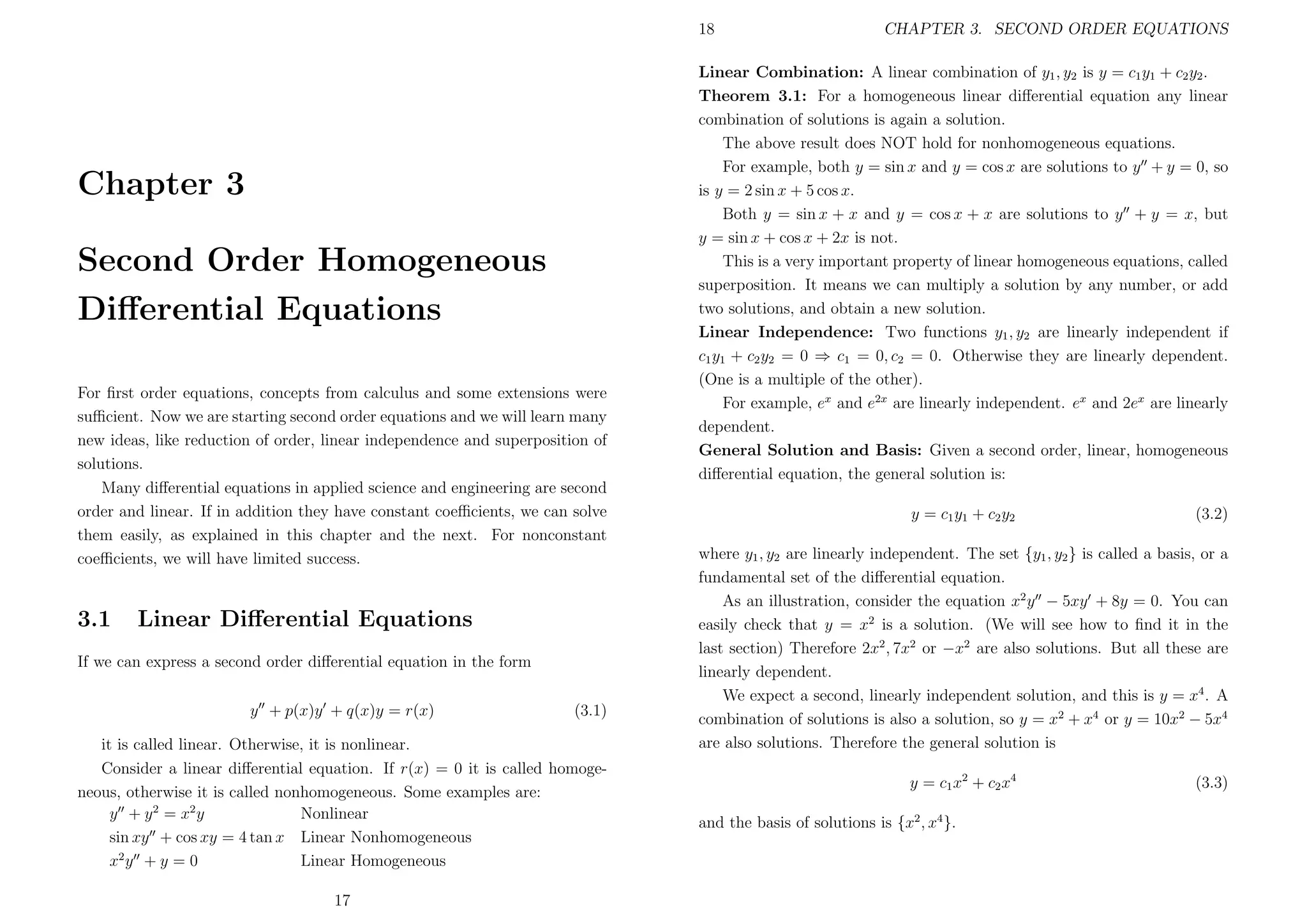 18

Chapter 3
Second Order Homogeneous
Diﬀerential Equations
For ﬁrst order equations, concepts from calculus and some extensions were
suﬃcient. Now we are starting second order equations and we will learn many
new ideas, like reduction of order, linear independence and superposition of
solutions.
Many diﬀerential equations in applied science and engineering are second
order and linear. If in addition they have constant coeﬃcients, we can solve
them easily, as explained in this chapter and the next. For nonconstant
coeﬃcients, we will have limited success.

3.1

Linear Diﬀerential Equations

If we can express a second order diﬀerential equation in the form
y + p(x)y + q(x)y = r(x)

(3.1)

it is called linear. Otherwise, it is nonlinear.
Consider a linear diﬀerential equation. If r(x) = 0 it is called homogeneous, otherwise it is called nonhomogeneous. Some examples are:
y + y 2 = x2 y
Nonlinear
sin xy + cos xy = 4 tan x Linear Nonhomogeneous
x2 y + y = 0
Linear Homogeneous
17

CHAPTER 3. SECOND ORDER EQUATIONS

Linear Combination: A linear combination of y1 , y2 is y = c1 y1 + c2 y2 .
Theorem 3.1: For a homogeneous linear diﬀerential equation any linear
combination of solutions is again a solution.
The above result does NOT hold for nonhomogeneous equations.
For example, both y = sin x and y = cos x are solutions to y + y = 0, so
is y = 2 sin x + 5 cos x.
Both y = sin x + x and y = cos x + x are solutions to y + y = x, but
y = sin x + cos x + 2x is not.
This is a very important property of linear homogeneous equations, called
superposition. It means we can multiply a solution by any number, or add
two solutions, and obtain a new solution.
Linear Independence: Two functions y1 , y2 are linearly independent if
c1 y1 + c2 y2 = 0 ⇒ c1 = 0, c2 = 0. Otherwise they are linearly dependent.
(One is a multiple of the other).
For example, ex and e2x are linearly independent. ex and 2ex are linearly
dependent.
General Solution and Basis: Given a second order, linear, homogeneous
diﬀerential equation, the general solution is:
y = c1 y1 + c2 y2

(3.2)

where y1 , y2 are linearly independent. The set {y1 , y2 } is called a basis, or a
fundamental set of the diﬀerential equation.
As an illustration, consider the equation x2 y − 5xy + 8y = 0. You can
easily check that y = x2 is a solution. (We will see how to ﬁnd it in the
last section) Therefore 2x2 , 7x2 or −x2 are also solutions. But all these are
linearly dependent.
We expect a second, linearly independent solution, and this is y = x4 . A
combination of solutions is also a solution, so y = x2 + x4 or y = 10x2 − 5x4
are also solutions. Therefore the general solution is
y = c1 x 2 + c2 x 4
and the basis of solutions is {x2 , x4 }.

(3.3)

 