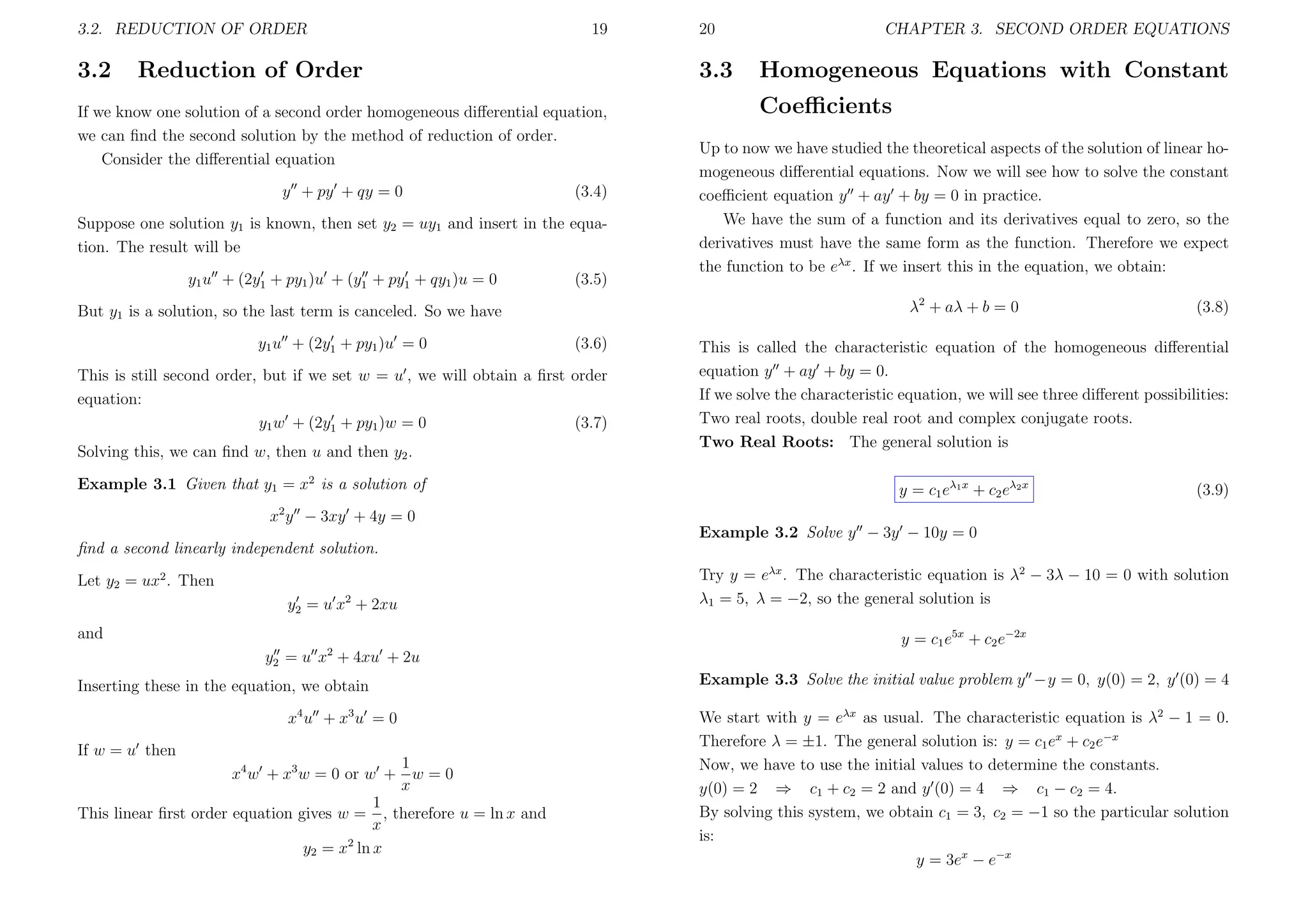 3.2. REDUCTION OF ORDER

3.2

19

Reduction of Order

3.3

If we know one solution of a second order homogeneous diﬀerential equation,
we can ﬁnd the second solution by the method of reduction of order.
Consider the diﬀerential equation
y + py + qy = 0

(3.4)

Suppose one solution y1 is known, then set y2 = uy1 and insert in the equation. The result will be
y1 u + (2y1 + py1 )u + (y1 + py1 + qy1 )u = 0

(3.5)

(3.6)

This is still second order, but if we set w = u , we will obtain a ﬁrst order
equation:
y1 w + (2y1 + py1 )w = 0
(3.7)
Solving this, we can ﬁnd w, then u and then y2 .
Example 3.1 Given that y1 = x2 is a solution of

CHAPTER 3. SECOND ORDER EQUATIONS

Homogeneous Equations with Constant
Coeﬃcients

Up to now we have studied the theoretical aspects of the solution of linear homogeneous diﬀerential equations. Now we will see how to solve the constant
coeﬃcient equation y + ay + by = 0 in practice.
We have the sum of a function and its derivatives equal to zero, so the
derivatives must have the same form as the function. Therefore we expect
the function to be eλx . If we insert this in the equation, we obtain:
λ2 + aλ + b = 0

But y1 is a solution, so the last term is canceled. So we have
y1 u + (2y1 + py1 )u = 0

20

(3.8)

This is called the characteristic equation of the homogeneous diﬀerential
equation y + ay + by = 0.
If we solve the characteristic equation, we will see three diﬀerent possibilities:
Two real roots, double real root and complex conjugate roots.
Two Real Roots: The general solution is
y = c1 eλ1 x + c2 eλ2 x

(3.9)

2

x y − 3xy + 4y = 0
Example 3.2 Solve y − 3y − 10y = 0
ﬁnd a second linearly independent solution.
Let y2 = ux2 . Then
y2 = u x2 + 2xu
and
2

Try y = eλx . The characteristic equation is λ2 − 3λ − 10 = 0 with solution
λ1 = 5, λ = −2, so the general solution is
y = c1 e5x + c2 e−2x

y2 = u x + 4xu + 2u
Inserting these in the equation, we obtain
x4 u + x3 u = 0
If w = u then

1
x4 w + x3 w = 0 or w + w = 0
x
1
This linear ﬁrst order equation gives w = , therefore u = ln x and
x
2
y2 = x ln x

Example 3.3 Solve the initial value problem y −y = 0, y(0) = 2, y (0) = 4
We start with y = eλx as usual. The characteristic equation is λ2 − 1 = 0.
Therefore λ = ±1. The general solution is: y = c1 ex + c2 e−x
Now, we have to use the initial values to determine the constants.
y(0) = 2 ⇒ c1 + c2 = 2 and y (0) = 4 ⇒ c1 − c2 = 4.
By solving this system, we obtain c1 = 3, c2 = −1 so the particular solution
is:
y = 3ex − e−x

 