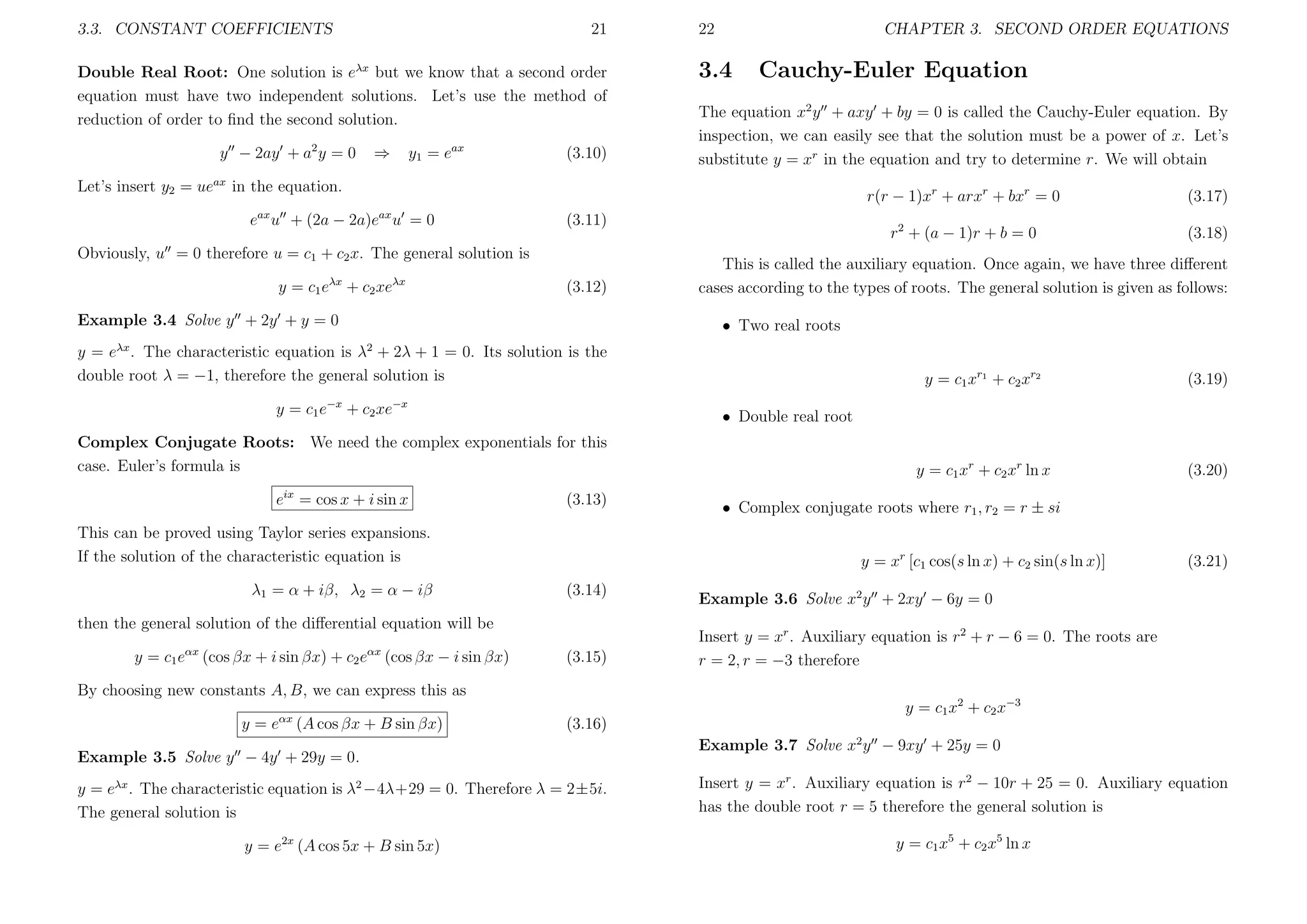3.3. CONSTANT COEFFICIENTS

21

Double Real Root: One solution is eλx but we know that a second order
equation must have two independent solutions. Let’s use the method of
reduction of order to ﬁnd the second solution.
y − 2ay + a2 y = 0

⇒

y1 = eax

(3.10)

22

CHAPTER 3. SECOND ORDER EQUATIONS

3.4

Cauchy-Euler Equation

The equation x2 y + axy + by = 0 is called the Cauchy-Euler equation. By
inspection, we can easily see that the solution must be a power of x. Let’s
substitute y = xr in the equation and try to determine r. We will obtain

Let’s insert y2 = ueax in the equation.

r(r − 1)xr + arxr + bxr = 0

ax

ax

e u + (2a − 2a)e u = 0
Obviously, u = 0 therefore u = c1 + c2 x. The general solution is
y = c1 eλx + c2 xeλx

(3.12)

Example 3.4 Solve y + 2y + y = 0
λx

r2 + (a − 1)r + b = 0

(3.11)

(3.17)
(3.18)

This is called the auxiliary equation. Once again, we have three diﬀerent
cases according to the types of roots. The general solution is given as follows:
• Two real roots

2

y = e . The characteristic equation is λ + 2λ + 1 = 0. Its solution is the
double root λ = −1, therefore the general solution is
y = c1 e−x + c2 xe−x

(3.13)

This can be proved using Taylor series expansions.
If the solution of the characteristic equation is
λ1 = α + iβ, λ2 = α − iβ

y = c1 e

(cos βx + i sin βx) + c2 e

αx

(cos βx − i sin βx)

(3.14)

(3.15)

By choosing new constants A, B, we can express this as
y=e

αx

(A cos βx + B sin βx)

y = c1 xr + c2 xr ln x

(3.20)

• Complex conjugate roots where r1 , r2 = r ± si
y = xr [c1 cos(s ln x) + c2 sin(s ln x)]

then the general solution of the diﬀerential equation will be
αx

(3.19)

• Double real root

Complex Conjugate Roots: We need the complex exponentials for this
case. Euler’s formula is
eix = cos x + i sin x

y = c1 xr1 + c2 xr2

(3.21)

Example 3.6 Solve x2 y + 2xy − 6y = 0
Insert y = xr . Auxiliary equation is r2 + r − 6 = 0. The roots are
r = 2, r = −3 therefore
y = c1 x2 + c2 x−3

(3.16)

Example 3.5 Solve y − 4y + 29y = 0.

Example 3.7 Solve x2 y − 9xy + 25y = 0

y = eλx . The characteristic equation is λ2 −4λ+29 = 0. Therefore λ = 2±5i.
The general solution is

Insert y = xr . Auxiliary equation is r2 − 10r + 25 = 0. Auxiliary equation
has the double root r = 5 therefore the general solution is

y = e2x (A cos 5x + B sin 5x)

y = c1 x5 + c2 x5 ln x

 