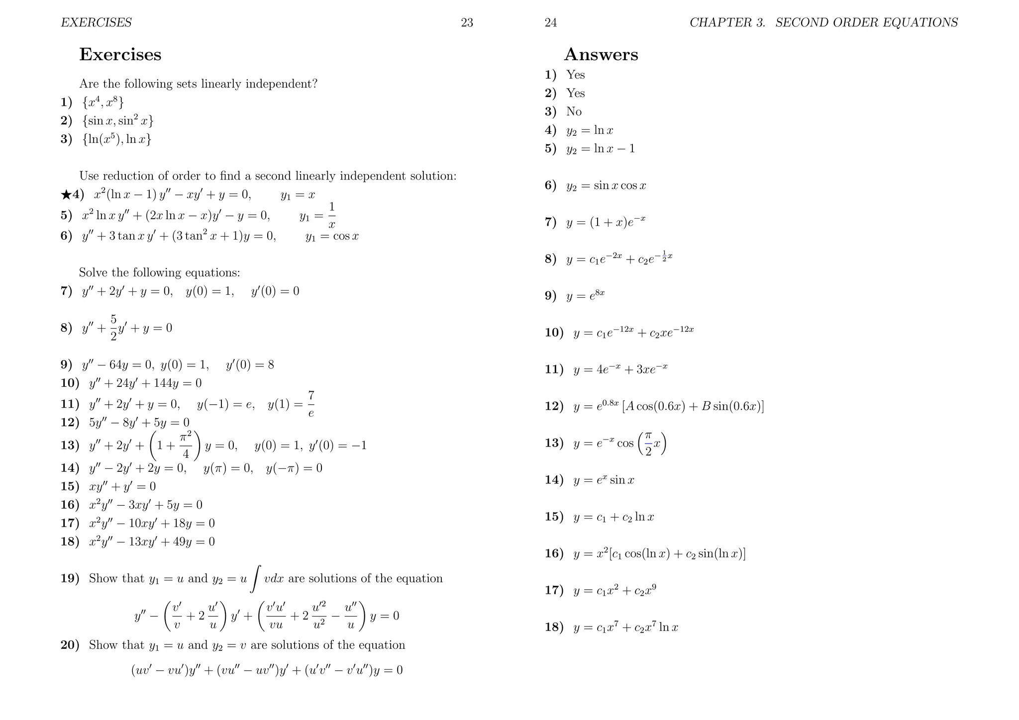 EXERCISES

23

24

Exercises

CHAPTER 3. SECOND ORDER EQUATIONS

Answers
1)
2)
3)
4)
5)

Are the following sets linearly independent?
1) {x4 , x8 }
2) {sin x, sin2 x}
3) {ln(x5 ), ln x}
Use reduction of order to ﬁnd a second linearly independent solution:
4) x2 (ln x − 1) y − xy + y = 0,
y1 = x
1
5) x2 ln x y + (2x ln x − x)y − y = 0,
y1 =
x
6) y + 3 tan x y + (3 tan2 x + 1)y = 0,
y1 = cos x

Yes
Yes
No
y2 = ln x
y2 = ln x − 1

6) y2 = sin x cos x
7) y = (1 + x)e−x
1

8) y = c1 e−2x + c2 e− 2 x
Solve the following equations:
7) y + 2y + y = 0, y(0) = 1, y (0) = 0

9) y = e8x

5
8) y + y + y = 0
2

10) y = c1 e−12x + c2 xe−12x

9) y − 64y = 0, y(0) = 1,
10) y + 24y + 144y = 0

y (0) = 8

11) y = 4e−x + 3xe−x

7
11) y + 2y + y = 0, y(−1) = e, y(1) =
e
12) 5y − 8y + 5y = 0
π2
13) y + 2y + 1 +
y = 0, y(0) = 1, y (0) = −1
4
14) y − 2y + 2y = 0, y(π) = 0, y(−π) = 0
15) xy + y = 0
16) x2 y − 3xy + 5y = 0
17) x2 y − 10xy + 18y = 0
18) x2 y − 13xy + 49y = 0
19) Show that y1 = u and y2 = u
y −

v
u
+2
v
u

y +

12) y = e0.8x [A cos(0.6x) + B sin(0.6x)]
13) y = e−x cos
14) y = ex sin x
15) y = c1 + c2 ln x
16) y = x2 [c1 cos(ln x) + c2 sin(ln x)]

vdx are solutions of the equation
vu
u2 u
+2 2 −
vu
u
u

π
x
2

y=0

20) Show that y1 = u and y2 = v are solutions of the equation
(uv − vu )y + (vu − uv )y + (u v − v u )y = 0

17) y = c1 x2 + c2 x9
18) y = c1 x7 + c2 x7 ln x

 