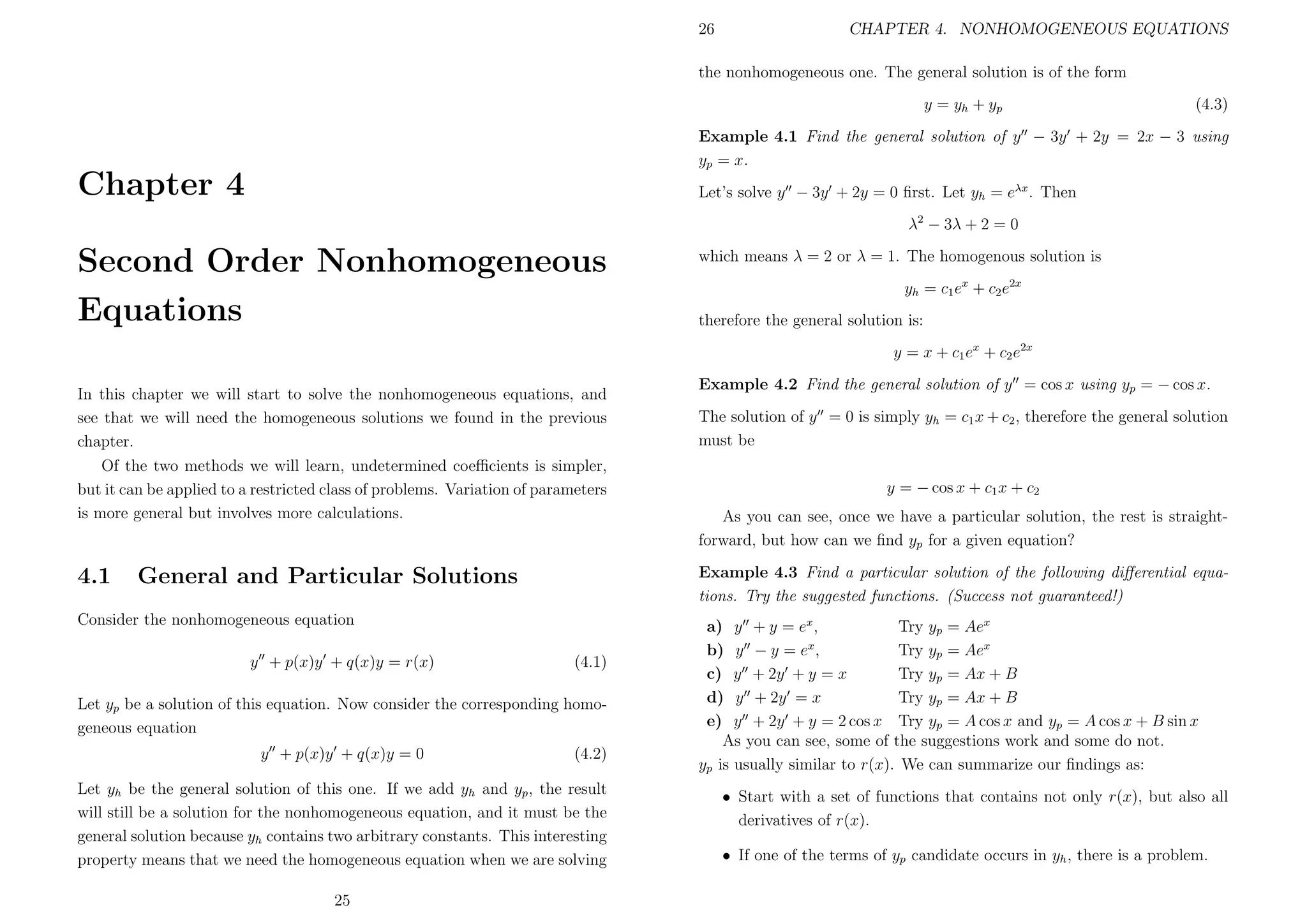 26

CHAPTER 4. NONHOMOGENEOUS EQUATIONS

the nonhomogeneous one. The general solution is of the form
y = yh + yp

(4.3)

Example 4.1 Find the general solution of y − 3y + 2y = 2x − 3 using
yp = x.

Chapter 4

Let’s solve y − 3y + 2y = 0 ﬁrst. Let yh = eλx . Then
λ2 − 3λ + 2 = 0

Second Order Nonhomogeneous
Equations

which means λ = 2 or λ = 1. The homogenous solution is
yh = c1 ex + c2 e2x
therefore the general solution is:
y = x + c1 ex + c2 e2x

In this chapter we will start to solve the nonhomogeneous equations, and
see that we will need the homogeneous solutions we found in the previous
chapter.
Of the two methods we will learn, undetermined coeﬃcients is simpler,
but it can be applied to a restricted class of problems. Variation of parameters
is more general but involves more calculations.

4.1

Consider the nonhomogeneous equation
(4.1)

Let yp be a solution of this equation. Now consider the corresponding homogeneous equation
y + p(x)y + q(x)y = 0

(4.2)

Let yh be the general solution of this one. If we add yh and yp , the result
will still be a solution for the nonhomogeneous equation, and it must be the
general solution because yh contains two arbitrary constants. This interesting
property means that we need the homogeneous equation when we are solving
25

The solution of y = 0 is simply yh = c1 x + c2 , therefore the general solution
must be
y = − cos x + c1 x + c2
As you can see, once we have a particular solution, the rest is straightforward, but how can we ﬁnd yp for a given equation?
Example 4.3 Find a particular solution of the following diﬀerential equations. Try the suggested functions. (Success not guaranteed!)

General and Particular Solutions

y + p(x)y + q(x)y = r(x)

Example 4.2 Find the general solution of y = cos x using yp = − cos x.

a) y + y = ex ,
Try yp = Aex
b) y − y = ex ,
Try yp = Aex
c) y + 2y + y = x
Try yp = Ax + B
d) y + 2y = x
Try yp = Ax + B
e) y + 2y + y = 2 cos x Try yp = A cos x and yp = A cos x + B sin x
As you can see, some of the suggestions work and some do not.
yp is usually similar to r(x). We can summarize our ﬁndings as:
• Start with a set of functions that contains not only r(x), but also all
derivatives of r(x).
• If one of the terms of yp candidate occurs in yh , there is a problem.

 