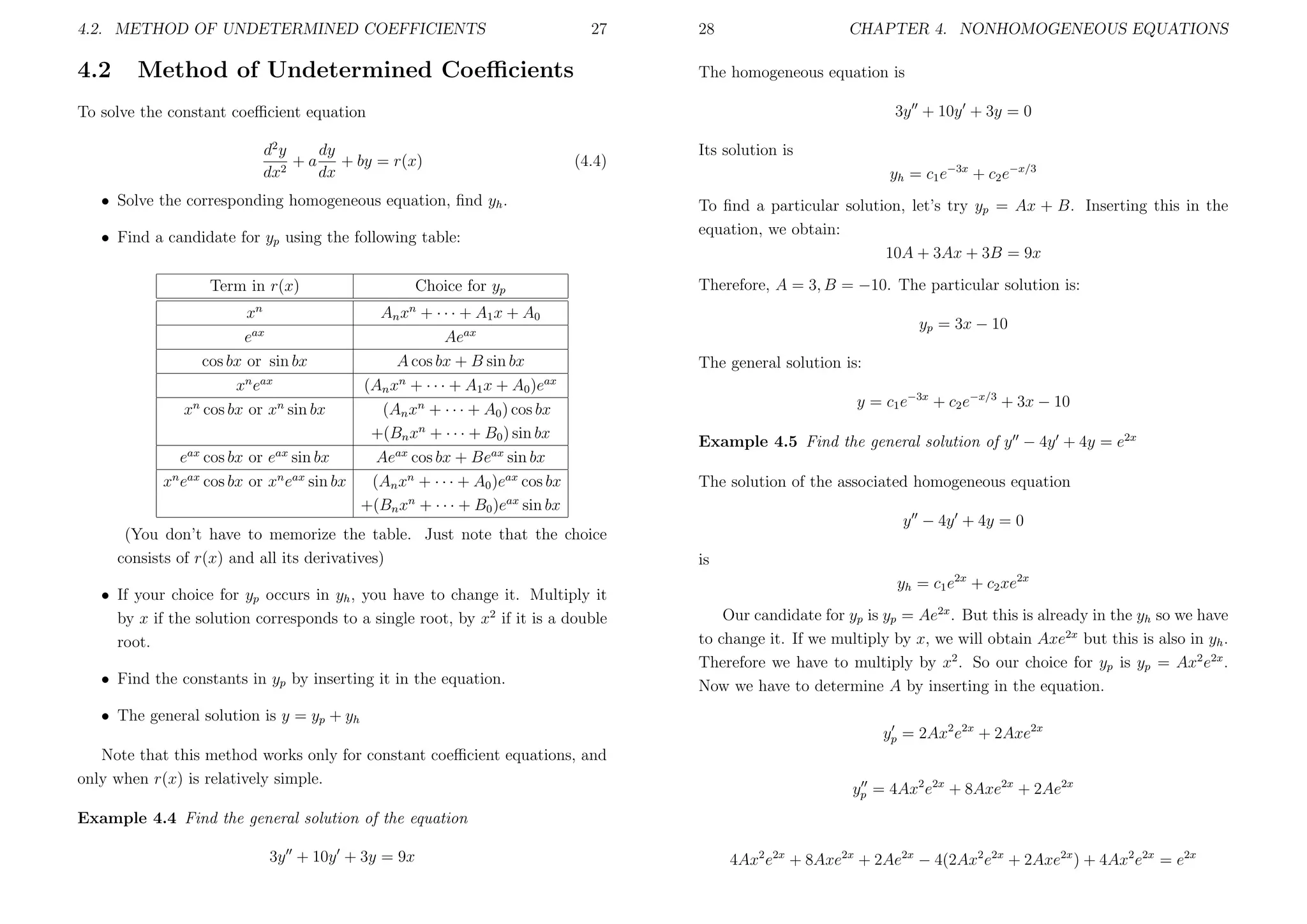 4.2. METHOD OF UNDETERMINED COEFFICIENTS

4.2

27

Method of Undetermined Coeﬃcients

28

CHAPTER 4. NONHOMOGENEOUS EQUATIONS

The homogeneous equation is
3y + 10y + 3y = 0

To solve the constant coeﬃcient equation
d2 y
dy
+ a + by = r(x)
2
dx
dx

(4.4)

• Solve the corresponding homogeneous equation, ﬁnd yh .
• Find a candidate for yp using the following table:
Term in r(x)

Choice for yp

xn
eax
cos bx or sin bx
xn eax
xn cos bx or xn sin bx

An xn + · · · + A1 x + A0
Aeax
A cos bx + B sin bx
(An xn + · · · + A1 x + A0 )eax
(An xn + · · · + A0 ) cos bx
+(Bn xn + · · · + B0 ) sin bx
eax cos bx or eax sin bx
Aeax cos bx + Beax sin bx
xn eax cos bx or xn eax sin bx
(An xn + · · · + A0 )eax cos bx
+(Bn xn + · · · + B0 )eax sin bx
(You don’t have to memorize the table. Just note that the choice
consists of r(x) and all its derivatives)
• If your choice for yp occurs in yh , you have to change it. Multiply it
by x if the solution corresponds to a single root, by x2 if it is a double
root.
• Find the constants in yp by inserting it in the equation.
• The general solution is y = yp + yh
Note that this method works only for constant coeﬃcient equations, and
only when r(x) is relatively simple.

Its solution is
yh = c1 e−3x + c2 e−x/3
To ﬁnd a particular solution, let’s try yp = Ax + B. Inserting this in the
equation, we obtain:
10A + 3Ax + 3B = 9x
Therefore, A = 3, B = −10. The particular solution is:
yp = 3x − 10
The general solution is:
y = c1 e−3x + c2 e−x/3 + 3x − 10
Example 4.5 Find the general solution of y − 4y + 4y = e2x
The solution of the associated homogeneous equation
y − 4y + 4y = 0
is
yh = c1 e2x + c2 xe2x
Our candidate for yp is yp = Ae2x . But this is already in the yh so we have
to change it. If we multiply by x, we will obtain Axe2x but this is also in yh .
Therefore we have to multiply by x2 . So our choice for yp is yp = Ax2 e2x .
Now we have to determine A by inserting in the equation.
yp = 2Ax2 e2x + 2Axe2x
yp = 4Ax2 e2x + 8Axe2x + 2Ae2x

Example 4.4 Find the general solution of the equation
3y + 10y + 3y = 9x

4Ax2 e2x + 8Axe2x + 2Ae2x − 4(2Ax2 e2x + 2Axe2x ) + 4Ax2 e2x = e2x

 