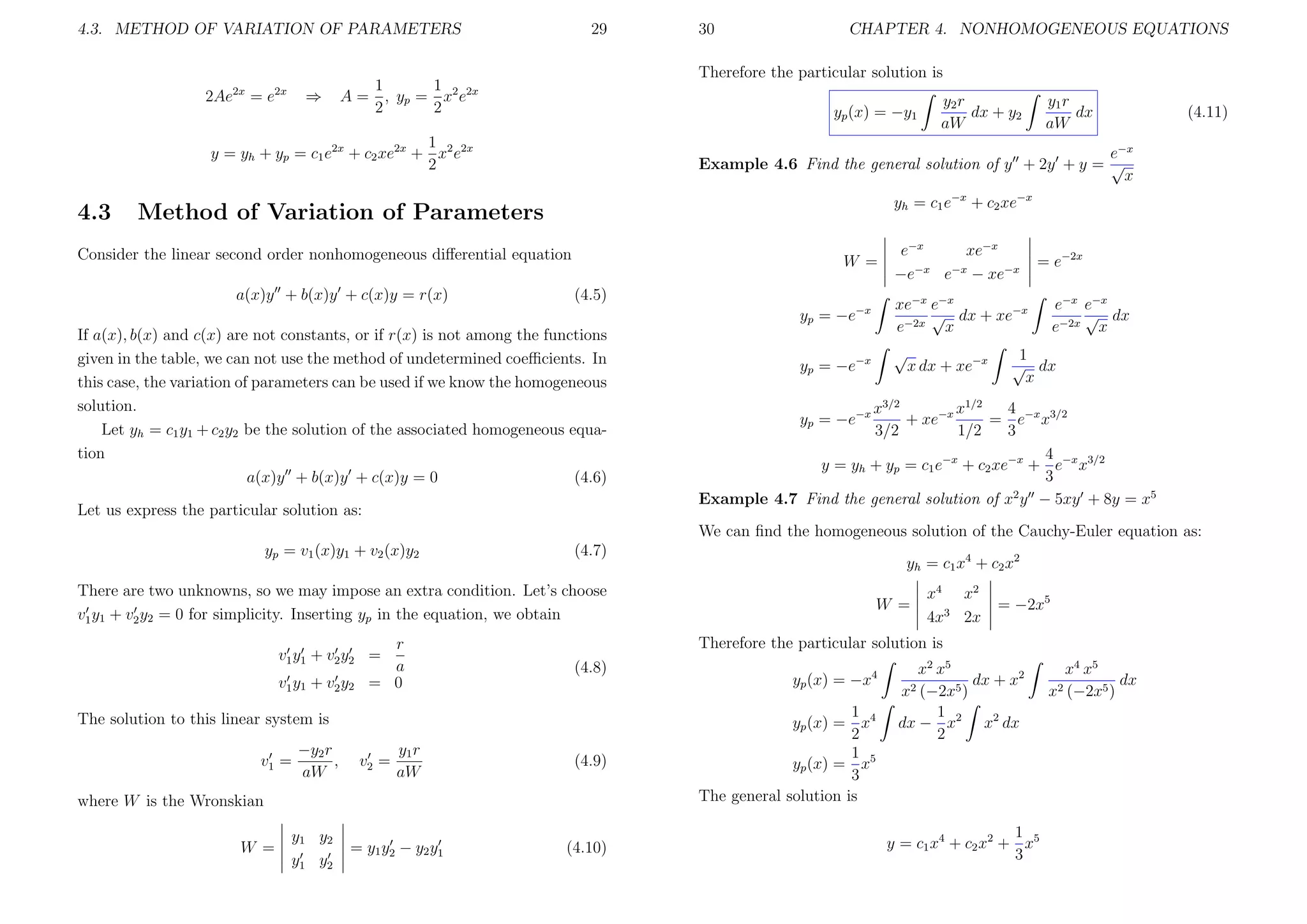 4.3. METHOD OF VARIATION OF PARAMETERS

2Ae

2x

=e

2x

⇒

29

CHAPTER 4. NONHOMOGENEOUS EQUATIONS

Therefore the particular solution is

1
1
A = , yp = x2 e2x
2
2

yp (x) = −y1

1
y = yh + yp = c1 e2x + c2 xe2x + x2 e2x
2

4.3

30

y1 r
dx
aW

(4.11)

e−x
Example 4.6 Find the general solution of y + 2y + y = √
x
yh = c1 e−x + c2 xe−x

Method of Variation of Parameters

Consider the linear second order nonhomogeneous diﬀerential equation
a(x)y + b(x)y + c(x)y = r(x)

y2 r
dx + y2
aW

W =
(4.5)

e−x
xe−x
−x
−x
−e
e − xe−x

yp = −e−x
If a(x), b(x) and c(x) are not constants, or if r(x) is not among the functions
given in the table, we can not use the method of undetermined coeﬃcients. In
this case, the variation of parameters can be used if we know the homogeneous
solution.
Let yh = c1 y1 + c2 y2 be the solution of the associated homogeneous equation
a(x)y + b(x)y + c(x)y = 0
(4.6)
Let us express the particular solution as:

xe−x e−x
√ dx + xe−x
e−2x x

yp = −e−x

√
x dx + xe−x

= e−2x
e−x e−x
√ dx
e−2x x

1
√ dx
x

4
x3/2
x1/2
+ xe−x
= e−x x3/2
3/2
1/2
3
4
y = yh + yp = c1 e−x + c2 xe−x + e−x x3/2
3
2
Example 4.7 Find the general solution of x y − 5xy + 8y = x5
yp = −e−x

We can ﬁnd the homogeneous solution of the Cauchy-Euler equation as:
yp = v1 (x)y1 + v2 (x)y2

(4.7)

yh = c1 x4 + c2 x2

There are two unknowns, so we may impose an extra condition. Let’s choose
v1 y1 + v2 y2 = 0 for simplicity. Inserting yp in the equation, we obtain
r
a
= 0

v1 y1 + v2 y2 =
v1 y1 + v2 y2

−y2 r
,
aW

v2 =

y1 r
aW

(4.8)

(4.9)

where W is the Wronskian
W =

y1 y2
y1 y2

= y1 y2 − y2 y1

x4 x 2
4x3 2x

= −2x5

Therefore the particular solution is

The solution to this linear system is
v1 =

W =

(4.10)

yp (x) = −x4
1
yp (x) = x4
2
1 5
yp (x) = x
3
The general solution is

x2 x5
dx + x2
x2 (−2x5 )
1
dx − x2 x2 dx
2

1
y = c1 x 4 + c2 x 2 + x 5
3

x4 x5
dx
x2 (−2x5 )

 