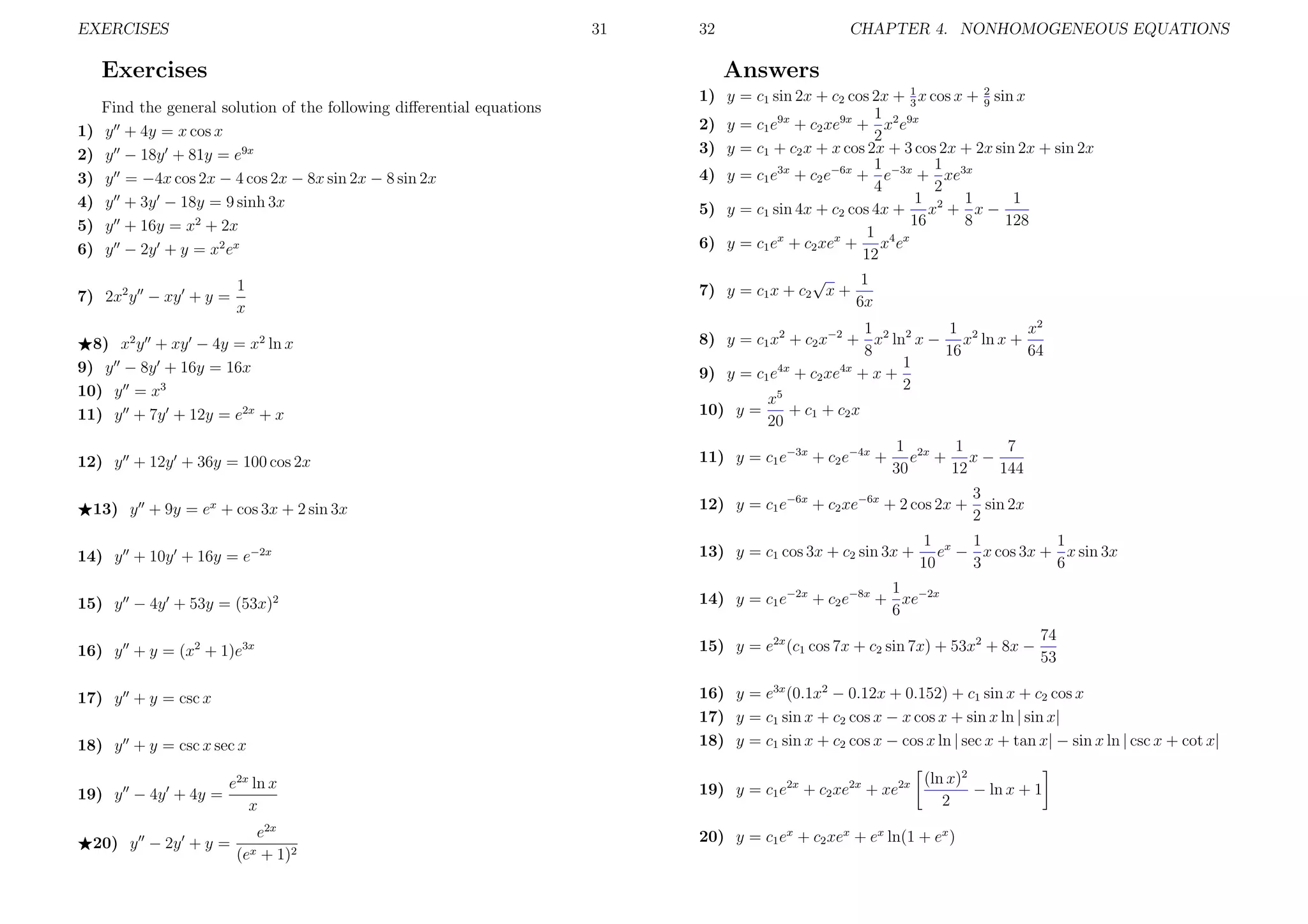 EXERCISES

31

Exercises
1)
2)
3)
4)
5)
6)

32

CHAPTER 4. NONHOMOGENEOUS EQUATIONS

Answers

Find the general solution of the following diﬀerential equations
y + 4y = x cos x
y − 18y + 81y = e9x
y = −4x cos 2x − 4 cos 2x − 8x sin 2x − 8 sin 2x
y + 3y − 18y = 9 sinh 3x
y + 16y = x2 + 2x
y − 2y + y = x2 ex

7) 2x2 y − xy + y =

1
x

1) y = c1 sin 2x + c2 cos 2x + 1 x cos x + 2 sin x
3
9
1
2) y = c1 e9x + c2 xe9x + x2 e9x
2
3) y = c1 + c2 x + x cos 2x + 3 cos 2x + 2x sin 2x + sin 2x
1
1
4) y = c1 e3x + c2 e−6x + e−3x + xe3x
4
2
1 2 1
1
5) y = c1 sin 4x + c2 cos 4x + x + x −
16
8
128
1
6) y = c1 ex + c2 xex + x4 ex
12
√
1
7) y = c1 x + c2 x +
6x

8) x y + xy − 4y = x ln x
9) y − 8y + 16y = 16x
10) y = x3
11) y + 7y + 12y = e2x + x

1
1
x2
8) y = c1 x2 + c2 x−2 + x2 ln2 x − x2 ln x +
8
16
64
1
9) y = c1 e4x + c2 xe4x + x +
2
x5
10) y =
+ c1 + c2 x
20

12) y + 12y + 36y = 100 cos 2x

11) y = c1 e−3x + c2 e−4x +

2

2

13) y + 9y = ex + cos 3x + 2 sin 3x

1
7
1 2x
e + x−
30
12
144

12) y = c1 e−6x + c2 xe−6x + 2 cos 2x +

3
sin 2x
2

1 x 1
1
e − x cos 3x + x sin 3x
10
3
6

14) y + 10y + 16y = e−2x

13) y = c1 cos 3x + c2 sin 3x +

15) y − 4y + 53y = (53x)2

1
14) y = c1 e−2x + c2 e−8x + xe−2x
6

16) y + y = (x2 + 1)e3x

15) y = e2x (c1 cos 7x + c2 sin 7x) + 53x2 + 8x −

17) y + y = csc x

16) y = e3x (0.1x2 − 0.12x + 0.152) + c1 sin x + c2 cos x
17) y = c1 sin x + c2 cos x − x cos x + sin x ln | sin x|
18) y = c1 sin x + c2 cos x − cos x ln | sec x + tan x| − sin x ln | csc x + cot x|

18) y + y = csc x sec x
19) y − 4y + 4y =

e2x ln x
x

20) y − 2y + y =

e2x
(ex + 1)2

19) y = c1 e2x + c2 xe2x + xe2x

74
53

(ln x)2
− ln x + 1
2

20) y = c1 ex + c2 xex + ex ln(1 + ex )

 