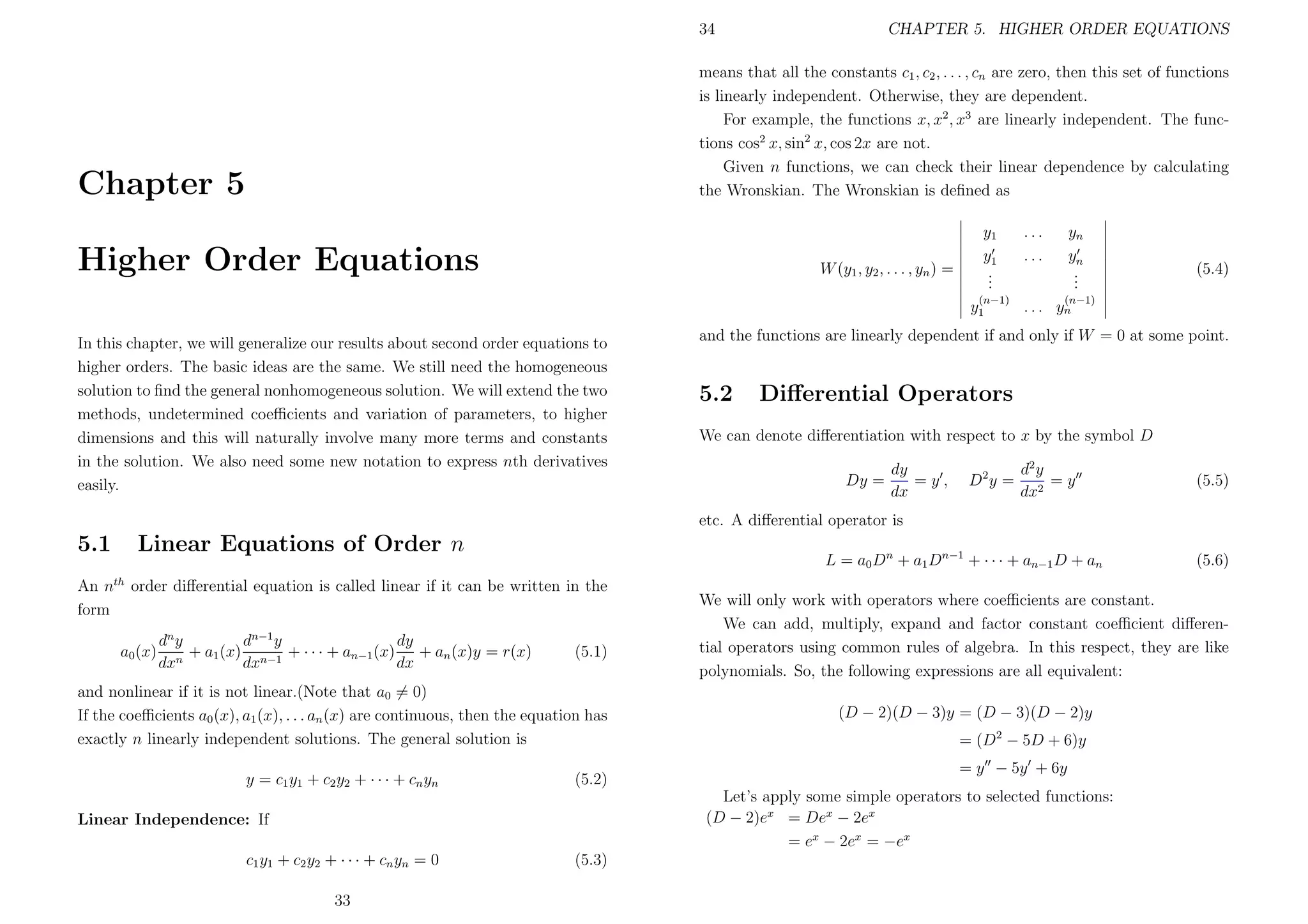 34

CHAPTER 5. HIGHER ORDER EQUATIONS

means that all the constants c1 , c2 , . . . , cn are zero, then this set of functions
is linearly independent. Otherwise, they are dependent.
For example, the functions x, x2 , x3 are linearly independent. The functions cos2 x, sin2 x, cos 2x are not.
Given n functions, we can check their linear dependence by calculating
the Wronskian. The Wronskian is deﬁned as

Chapter 5
Higher Order Equations

W (y1 , y2 , . . . , yn ) =

y1
y1
.
.
.
(n−1)

y1
In this chapter, we will generalize our results about second order equations to
higher orders. The basic ideas are the same. We still need the homogeneous
solution to ﬁnd the general nonhomogeneous solution. We will extend the two
methods, undetermined coeﬃcients and variation of parameters, to higher
dimensions and this will naturally involve many more terms and constants
in the solution. We also need some new notation to express nth derivatives
easily.

...
...

yn
yn
.
.
.

(5.4)

(n−1)

. . . yn

and the functions are linearly dependent if and only if W = 0 at some point.

5.2

Diﬀerential Operators

We can denote diﬀerentiation with respect to x by the symbol D
Dy =

dy
=y,
dx

D2 y =

d2 y
=y
dx2

(5.5)

etc. A diﬀerential operator is

5.1
An n
form

Linear Equations of Order n
th

L = a0 Dn + a1 Dn−1 + · · · + an−1 D + an

order diﬀerential equation is called linear if it can be written in the

a0 (x)

dn y
dn−1 y
dy
+ a1 (x) n−1 + · · · + an−1 (x) + an (x)y = r(x)
n
dx
dx
dx

(5.1)

and nonlinear if it is not linear.(Note that a0 = 0)
If the coeﬃcients a0 (x), a1 (x), . . . an (x) are continuous, then the equation has
exactly n linearly independent solutions. The general solution is
y = c1 y1 + c2 y2 + · · · + cn yn

(5.2)

We will only work with operators where coeﬃcients are constant.
We can add, multiply, expand and factor constant coeﬃcient diﬀerential operators using common rules of algebra. In this respect, they are like
polynomials. So, the following expressions are all equivalent:
(D − 2)(D − 3)y = (D − 3)(D − 2)y
= (D2 − 5D + 6)y
= y − 5y + 6y
Let’s apply some simple operators to selected functions:
(D − 2)ex = Dex − 2ex
= ex − 2ex = −ex

Linear Independence: If
c1 y1 + c2 y2 + · · · + cn yn = 0
33

(5.3)

(5.6)

 